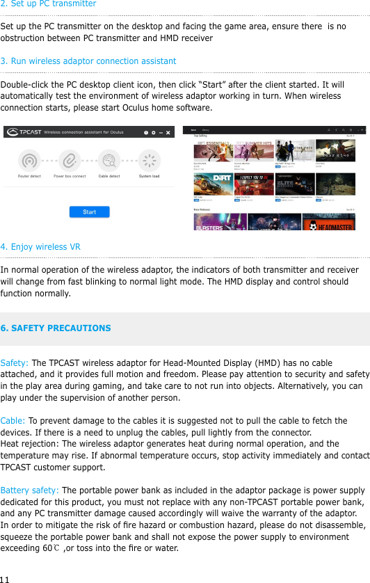 112. Set up PC transmitterSet up the PC transmitter on the desktop and facing the game area, ensure there  is no obstruction between PC transmitter and HMD receiver3. Run wireless adaptor connection assistant Double-click the PC desktop client icon, then click &ldquo;Start&rdquo; after the client started. It will automatically test the environment of wireless adaptor working in turn. When wireless connection starts, please start Oculus home software. 4. Enjoy wireless VRIn normal operation of the wireless adaptor, the indicators of both transmitter and receiver will change from fast blinking to normal light mode. The HMD display and control should function normally.6. SAFETY PRECAUTIONSSafety: The TPCAST wireless adaptor for Head-Mounted Display (HMD) has no cable attached, and it provides full motion and freedom. Please pay attention to security and safety in the play area during gaming, and take care to not run into objects. Alternatively, you can play under the supervision of another person.Cable: To prevent damage to the cables it is suggested not to pull the cable to fetch the devices. If there is a need to unplug the cables, pull lightly from the connector.Heat rejection: The wireless adaptor generates heat during normal operation, and the temperature may rise. If abnormal temperature occurs, stop activity immediately and contact TPCAST customer support.Battery safety: The portable power bank as included in the adaptor package is power supply dedicated for this product, you must not replace with any non-TPCAST portable power bank, and any PC transmitter damage caused accordingly will waive the warranty of the adaptor. In order to mitigate the risk of re hazard or combustion hazard, please do not disassemble, squeeze the portable power bank and shall not expose the power supply to environment exceeding 60℃ ,or toss into the re or water.