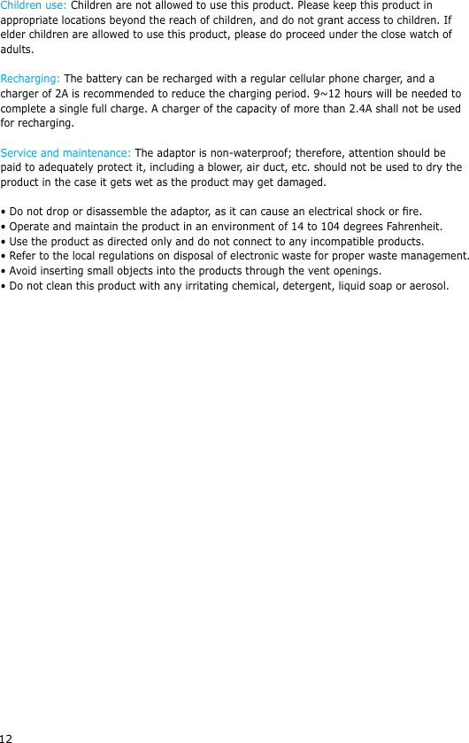 12Children use: Children are not allowed to use this product. Please keep this product in appropriate locations beyond the reach of children, and do not grant access to children. If elder children are allowed to use this product, please do proceed under the close watch of adults.Recharging: The battery can be recharged with a regular cellular phone charger, and a charger of 2A is recommended to reduce the charging period. 9~12 hours will be needed to complete a single full charge. A charger of the capacity of more than 2.4A shall not be used for recharging.Service and maintenance: The adaptor is non-waterproof; therefore, attention should be paid to adequately protect it, including a blower, air duct, etc. should not be used to dry the product in the case it gets wet as the product may get damaged.&bull; Do not drop or disassemble the adaptor, as it can cause an electrical shock or re.&bull; Operate and maintain the product in an environment of 14 to 104 degrees Fahrenheit.&bull; Use the product as directed only and do not connect to any incompatible products.&bull; Refer to the local regulations on disposal of electronic waste for proper waste management.&bull; Avoid inserting small objects into the products through the vent openings.&bull; Do not clean this product with any irritating chemical, detergent, liquid soap or aerosol.