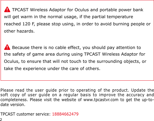 2     TPCAST Wireless Adaptor for Oculus and portable power bank will get warm in the normal usage, if the partial temperature reached 120 F, please stop using, in order to avoid burning people or other hazards.     Because there is no cable effect, you should pay attention to the safety of game area during using TPCAST Wireless Adaptor for Oculus, to ensure that will not touch to the surrounding objects, or take the experience under the care of others.Please read the user guide prior to operating of the product. Update the soft copy of user guide on a regular basis to improve the accuracy and completeness. Please visit the website of www.tpcastvr.com to get the up-to-date version. TPCAST customer service: 18884662479