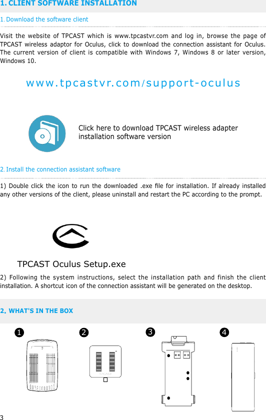 31. CLIENT SOFTWARE INSTALLATION1. Download the software clientVisit the website of TPCAST which is www.tpcastvr.com and log in, browse the page of TPCAST wireless adaptor for Oculus, click to download the connection assistant for Oculus. The current version of client is compatible with Windows 7, Windows 8 or later version, Windows 10.                                    Click here to download TPCAST wireless adapter                                   installation software version 2. Install the connection assistant software1) Double click the icon to run the downloaded .exe le for installation. If already installed any other versions of the client, please uninstall and restart the PC according to the prompt.  2) Following the system instructions, select the installation path and finish the client installation. A shortcut icon of the connection assistant will be generated on the desktop.2 WHAT'S IN THE BOX.www.tpcastvr.com/support-oculusTPCAST Oculus Setup.exe1 2 34