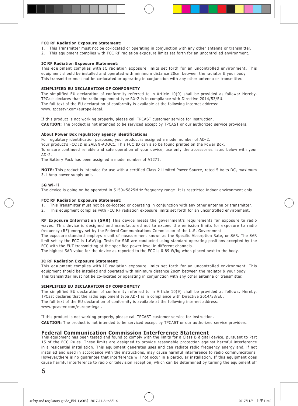 6FCC RF Radiation Exposure Statement:1.  This Transmitter must not be co-located or operating in conjunction with any other antenna or transmitter.2.  This equipment complies with FCC RF radiation exposure limits set forth for an uncontrolled environment.IC RF Radiation Exposure Statement:This equipment complies with IC radiation exposure limits set forth for an uncontrolled environment. This equipment should be installed and operated with minimum distance 20cm between the radiator &amp; your body.This transmitter must not be co-located or operating in conjunction with any other antenna or transmitter.SIMPLIFIED EU DECLARATION OF CONFORMITYThe simplified EU declaration of conformity referred to in Article 10(9) shall be provided as follows: Hereby, TPCast declares that the radio equipment type RX-2 is in compliance with Directive 2014/53/EU.The full text of the EU declaration of conformity is available at the following internet address: www. tpcastvr.com/europe-legal.If this product is not working properly, please call TPCAST customer service for instruction.CAUTION: The product is not intended to be serviced except by TPCAST or our authorized service providers.About Power Box regulatory agency identificationsFor regulatory identification purposes, your product is assigned a model number of AD-2.Your product&rsquo;s FCC ID is 2AL8N-ADOC1. This FCC ID can also be found printed on the Power Box.To ensure continued reliable and safe operation of your device, use only the accessories listed below with your AD-2.The Battery Pack has been assigned a model number of A1271.NOTE: This product is intended for use with a certified Class 2 Limited Power Source, rated 5 Volts DC, maximum 3.1 Amp power supply unit.5G Wi-FiThe device is going on be operated in 5150~5825MHz frequency range. It is restricted indoor environment only.FCC RF Radiation Exposure Statement:1.  This Transmitter must not be co-located or operating in conjunction with any other antenna or transmitter.2.  This equipment complies with FCC RF radiation exposure limits set forth for an uncontrolled environment.RF Exposure Information (SAR) This device meets the government&rsquo;s requirements for exposure to radio waves. This device is designed and manufactured not to exceed the emission limits for exposure to radio frequency (RF) energy set by the Federal Communications Commission of the U.S. Government. The exposure standard employs a unit of measurement known as the Specific Absorption Rate, or SAR. The SAR limit set by the FCC is 1.6W/kg. Tests for SAR are conducted using standard operating positions accepted by the FCC with the EUT transmitting at the specified power level in different channels. The highest SAR value for the device as reported to the FCC is 0.89 W/kg when placed next to the body.IC RF Radiation Exposure Statement:This equipment complies with IC radiation exposure limits set forth for an uncontrolled environment. This equipment should be installed and operated with minimum distance 20cm between the radiator &amp; your body.This transmitter must not be co-located or operating in conjunction with any other antenna or transmitter.SIMPLIFIED EU DECLARATION OF CONFORMITYThe simplified EU declaration of conformity referred to in Article 10(9) shall be provided as follows: Hereby, TPCast declares that the radio equipment type AD-1 is in compliance with Directive 2014/53/EU.The full text of the EU declaration of conformity is available at the following internet address: www.tpcastvr.com/europe-legal.If this product is not working properly, please call TPCAST customer service for instruction.CAUTION: The product is not intended to be serviced except by TPCAST or our authorized service providers.Federal Communication Commission Interference StatementThis equipment has been tested and found to comply with the limits for a Class B digital device, pursuant to Part 15 of the FCC Rules. These limits are designed to provide reasonable protection against harmful interference in a residential installation. This equipment generates uses and can radiate radio frequency energy and, if not installed and used in accordance with the instructions, may cause harmful interference to radio communications. However,there is no guarantee that interference will not occur in a particular installation. If this equipment does cause harmful interference to radio or television reception, which can be determined by turning the equipment off safety and regulatory guide_EN（v003）2017-11-3.indd   6 2017/11/3   上午11:40