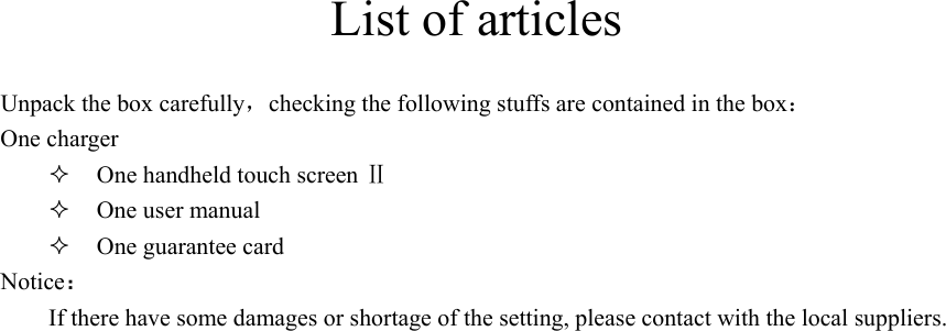 List of articles Unpack the box carefully，checking the following stuffs are contained in the box： One charger  One handheld touch screen Ⅱ  One user manual    One guarantee card Notice： If there have some damages or shortage of the setting, please contact with the local suppliers.    