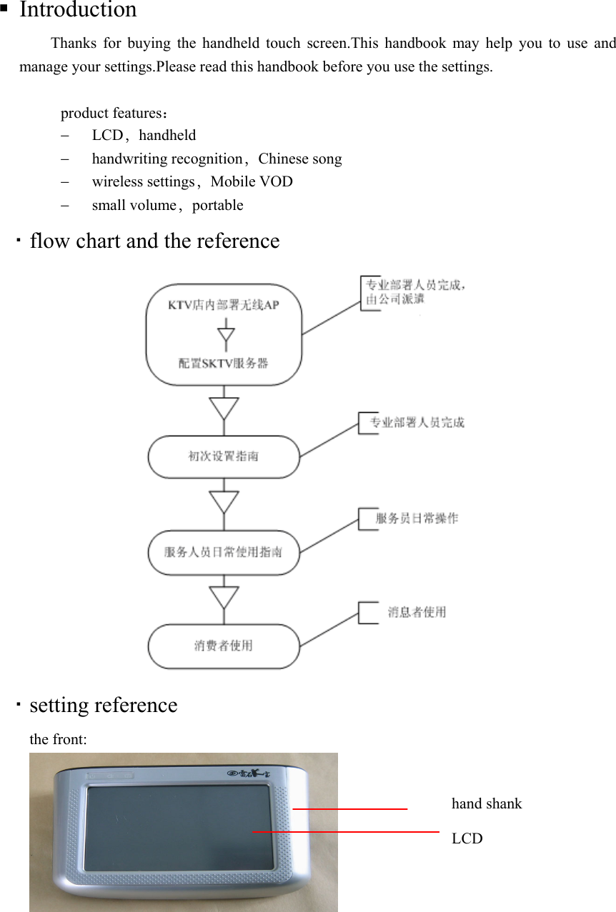  Introduction Thanks for buying the handheld touch screen.This handbook may help you to use and manage your settings.Please read this handbook before you use the settings.     product features：  LCD，handheld  handwriting recognition，Chinese song    wireless settings，Mobile VOD    small volume，portable  flow chart and the reference   setting reference the front:      LCDhand shank 