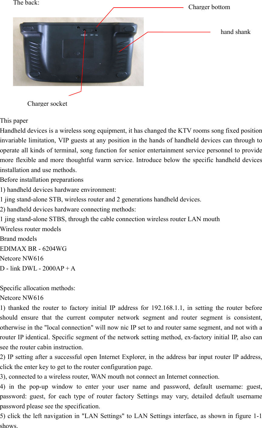 The back:     This paper Handheld devices is a wireless song equipment, it has changed the KTV rooms song fixed position invariable limitation, VIP guests at any position in the hands of handheld devices can through to operate all kinds of terminal, song function for senior entertainment service personnel to provide more flexible and more thoughtful warm service. Introduce below the specific handheld devices installation and use methods. Before installation preparations 1) handheld devices hardware environment: 1 jing stand-alone STB, wireless router and 2 generations handheld devices. 2) handheld devices hardware connecting methods: 1 jing stand-alone STBS, through the cable connection wireless router LAN mouth Wireless router models Brand models EDIMAX BR - 6204WG Netcore NW616 D - link DWL - 2000AP + A  Specific allocation methods: Netcore NW616 1) thanked the router to factory initial IP address for 192.168.1.1, in setting the router before should ensure that the current computer network segment and router segment is consistent, otherwise in the &quot;local connection&quot; will now nic IP set to and router same segment, and not with a router IP identical. Specific segment of the network setting method, ex-factory initial IP, also can see the router cabin instruction. 2) IP setting after a successful open Internet Explorer, in the address bar input router IP address, click the enter key to get to the router configuration page. 3), connected to a wireless router, WAN mouth not connect an Internet connection. 4) in the pop-up window to enter your user name and password, default username: guest, password: guest, for each type of router factory Settings may vary, detailed default username password please see the specification. 5) click the left navigation in &quot;LAN Settings&quot; to LAN Settings interface, as shown in figure 1-1 shows. Charger bottom   hand shank Charger socket 
