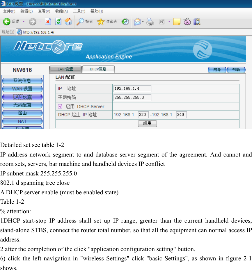    Detailed set see table 1-2 IP address network segment to and database server segment of the agreement. And cannot and room sets, servers, bar machine and handheld devices IP conflict IP subnet mask 255.255.255.0 802.1 d spanning tree close A DHCP server enable (must be enabled state) Table 1-2 % attention: 1DHCP start-stop IP address shall set up IP range, greater than the current handheld devices, stand-alone STBS, connect the router total number, so that all the equipment can normal access IP address. 2 after the completion of the click &quot;application configuration setting&quot; button. 6) click the left navigation in &quot;wireless Settings&quot; click &quot;basic Settings&quot;, as shown in figure 2-1 shows. 