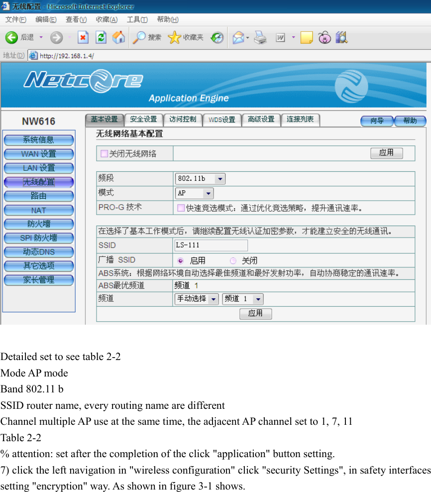   Detailed set to see table 2-2 Mode AP mode Band 802.11 b SSID router name, every routing name are different Channel multiple AP use at the same time, the adjacent AP channel set to 1, 7, 11 Table 2-2 % attention: set after the completion of the click &quot;application&quot; button setting. 7) click the left navigation in &quot;wireless configuration&quot; click &quot;security Settings&quot;, in safety interfaces setting &quot;encryption&quot; way. As shown in figure 3-1 shows. 