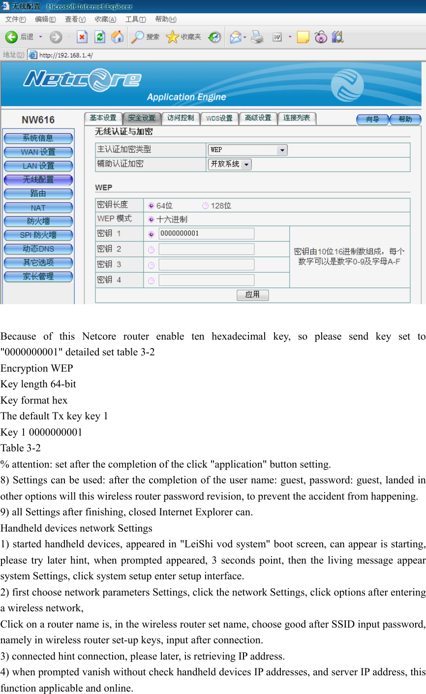   Because of this Netcore router enable ten hexadecimal key, so please send key set to &quot;0000000001&quot; detailed set table 3-2 Encryption WEP Key length 64-bit Key format hex The default Tx key key 1 Key 1 0000000001 Table 3-2 % attention: set after the completion of the click &quot;application&quot; button setting. 8) Settings can be used: after the completion of the user name: guest, password: guest, landed in other options will this wireless router password revision, to prevent the accident from happening. 9) all Settings after finishing, closed Internet Explorer can. Handheld devices network Settings 1) started handheld devices, appeared in &quot;LeiShi vod system&quot; boot screen, can appear is starting, please try later hint, when prompted appeared, 3 seconds point, then the living message appear system Settings, click system setup enter setup interface. 2) first choose network parameters Settings, click the network Settings, click options after entering a wireless network, Click on a router name is, in the wireless router set name, choose good after SSID input password, namely in wireless router set-up keys, input after connection. 3) connected hint connection, please later, is retrieving IP address. 4) when prompted vanish without check handheld devices IP addresses, and server IP address, this function applicable and online. 