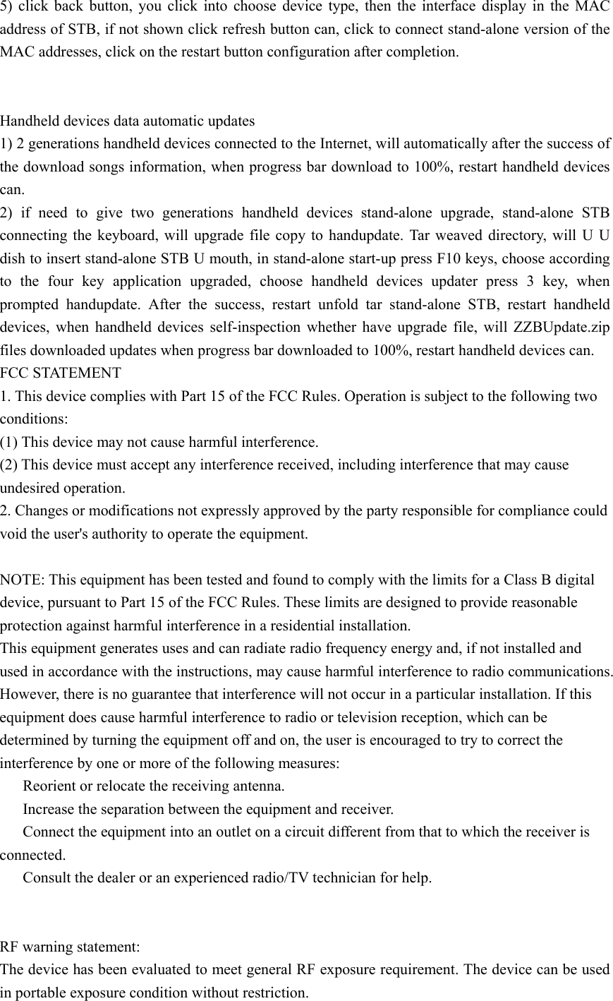 5) click back button, you click into choose device type, then the interface display in the MAC address of STB, if not shown click refresh button can, click to connect stand-alone version of the MAC addresses, click on the restart button configuration after completion.   Handheld devices data automatic updates 1) 2 generations handheld devices connected to the Internet, will automatically after the success of the download songs information, when progress bar download to 100%, restart handheld devices can. 2) if need to give two generations handheld devices stand-alone upgrade, stand-alone STB connecting the keyboard, will upgrade file copy to handupdate. Tar weaved directory, will U U dish to insert stand-alone STB U mouth, in stand-alone start-up press F10 keys, choose according to the four key application upgraded, choose handheld devices updater press 3 key, when prompted handupdate. After the success, restart unfold tar stand-alone STB, restart handheld devices, when handheld devices self-inspection whether have upgrade file, will ZZBUpdate.zip files downloaded updates when progress bar downloaded to 100%, restart handheld devices can. FCC STATEMENT 1. This device complies with Part 15 of the FCC Rules. Operation is subject to the following two conditions: (1) This device may not cause harmful interference. (2) This device must accept any interference received, including interference that may cause undesired operation. 2. Changes or modifications not expressly approved by the party responsible for compliance could void the user&apos;s authority to operate the equipment.  NOTE: This equipment has been tested and found to comply with the limits for a Class B digital device, pursuant to Part 15 of the FCC Rules. These limits are designed to provide reasonable protection against harmful interference in a residential installation. This equipment generates uses and can radiate radio frequency energy and, if not installed and used in accordance with the instructions, may cause harmful interference to radio communications. However, there is no guarantee that interference will not occur in a particular installation. If this equipment does cause harmful interference to radio or television reception, which can be determined by turning the equipment off and on, the user is encouraged to try to correct the interference by one or more of the following measures: 　  Reorient or relocate the receiving antenna. 　  Increase the separation between the equipment and receiver. 　  Connect the equipment into an outlet on a circuit different from that to which the receiver is connected. 　  Consult the dealer or an experienced radio/TV technician for help.   RF warning statement: The device has been evaluated to meet general RF exposure requirement. The device can be used in portable exposure condition without restriction. 
