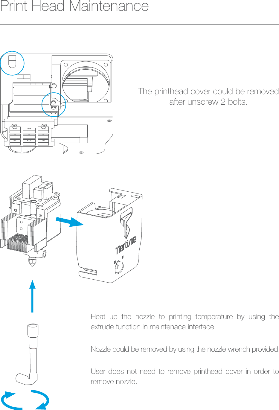 Heat up the nozzle to printing temperature by using the extrude function in maintenace interface.Nozzle could be removed by using the nozzle wrench provided.User does not need to remove printhead cover in order to remove nozzle.The printhead cover could be removedafter unscrew 2 bolts.Print Head Maintenance