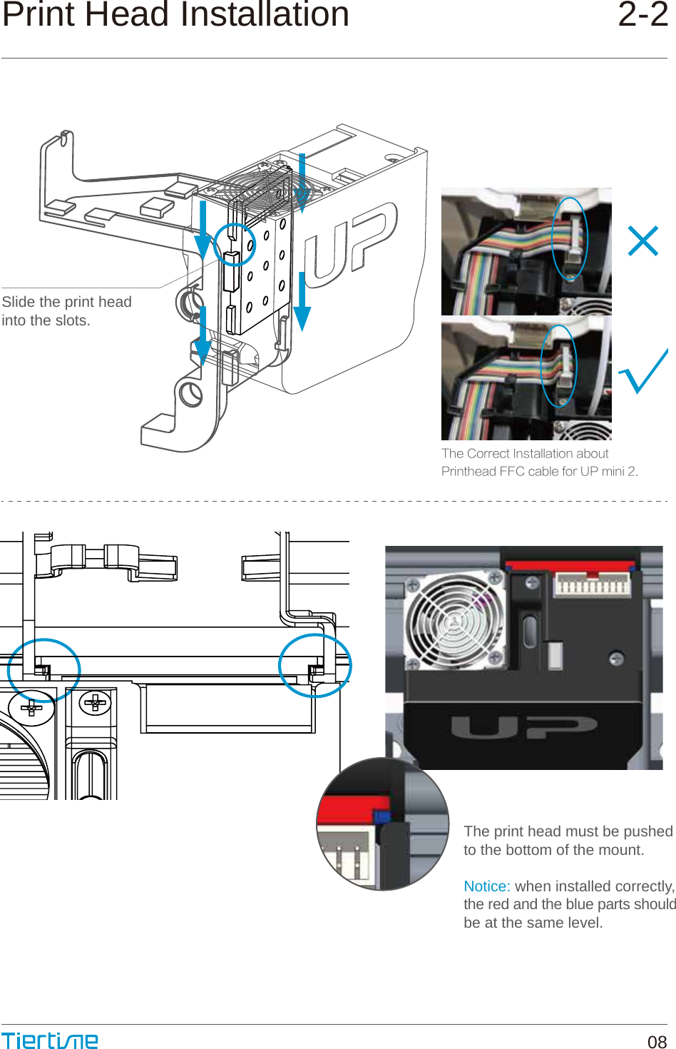 Slide the print headinto the slots.Print Head Installation                           2-208The print head must be pushedto the bottom of the mount.Notice: when installed correctly,  the red and the blue parts shouldbe at the same level.The Correct Installation aboutPrinthead FFC cable for UP mini 2.