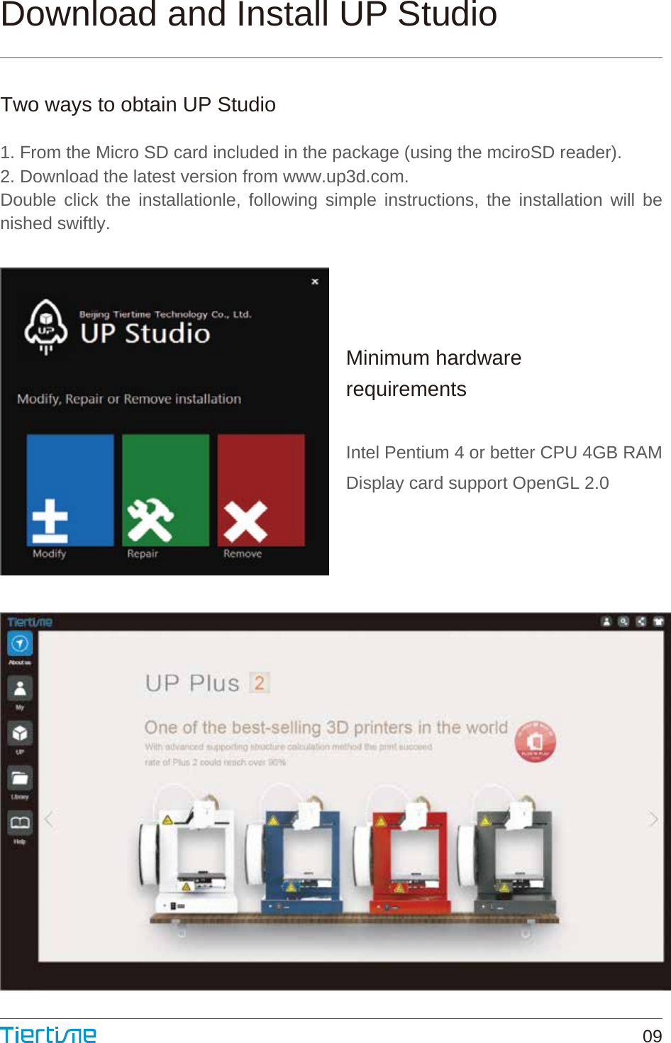 Download and Install UP StudioTwo ways to obtain UP Studio1. From the Micro SD card included in the package (using the mciroSD reader).2. Download the latest version from www.up3d.com.Double click the installationle, following simple instructions, the installation will be  nished swiftly.Minimum hardwarerequirementsIntel Pentium 4 or better CPU 4GB RAMDisplay card support OpenGL 2.009