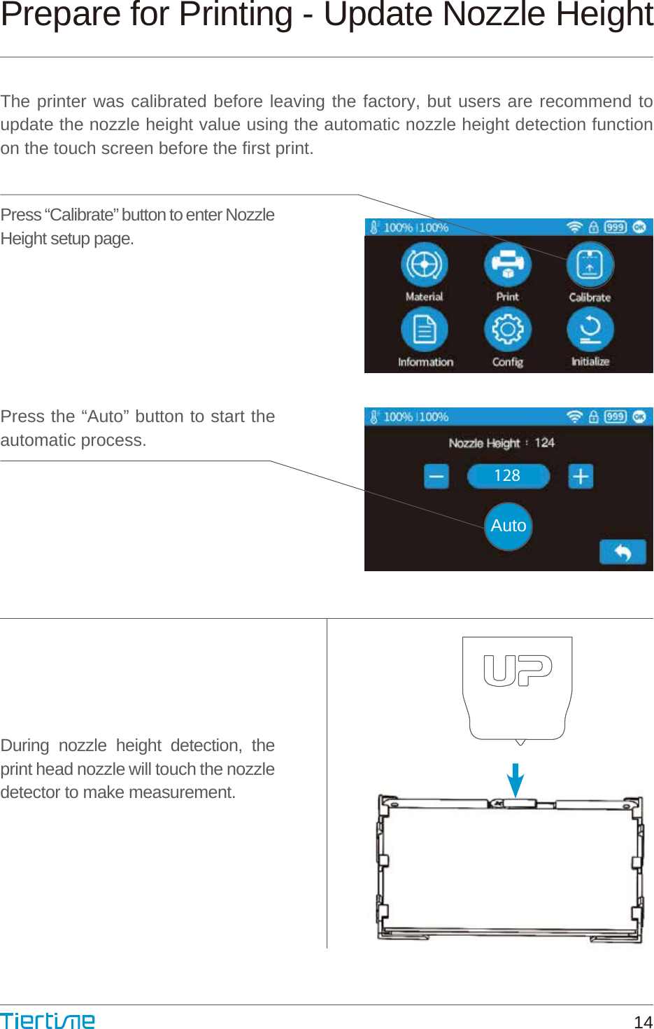 Prepare for Printing - Update Nozzle HeightThe printer was calibrated before leaving the factory, but users are recommend to update the nozzle height value using the automatic nozzle height detection function on the touch screen before the first print.Press “Calibrate” button to enter Nozzle Height setup page.Press the “Auto” button to start the automatic process.During nozzle height detection, the print head nozzle will touch the nozzle detector to make measurement.128Auto14