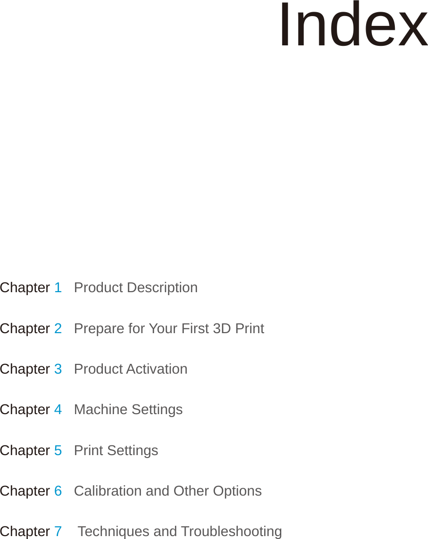 Chapter 1   Product DescriptionChapter 2   Prepare for Your First 3D PrintChapter 3   Product ActivationChapter 4   Machine SettingsChapter 5   Print SettingsChapter 6   Calibration and Other OptionsChapter 7    Techniques and TroubleshootingIndex