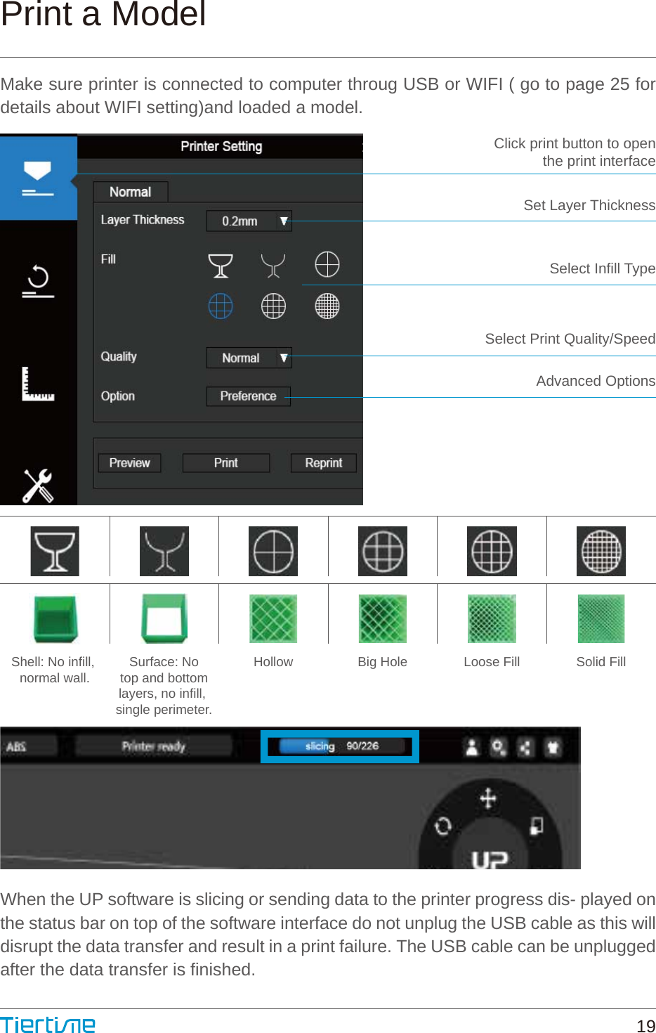 Click print button to openthe print interfaceSet Layer ThicknessSelect Infill TypeSelect Print Quality/SpeedAdvanced OptionsShell: No infill, normal wall. Surface: Notop and bottomlayers, no infill, single perimeter.Hollow Big Hole Loose Fill Solid FillPrint a ModelMake sure printer is connected to computer throug USB or WIFI ( go to page 25 for details about WIFI setting)and loaded a model.When the UP software is slicing or sending data to the printer progress dis- played on the status bar on top of the software interface do not unplug the USB cable as this will disrupt the data transfer and result in a print failure. The USB cable can be unplugged after the data transfer is finished.19