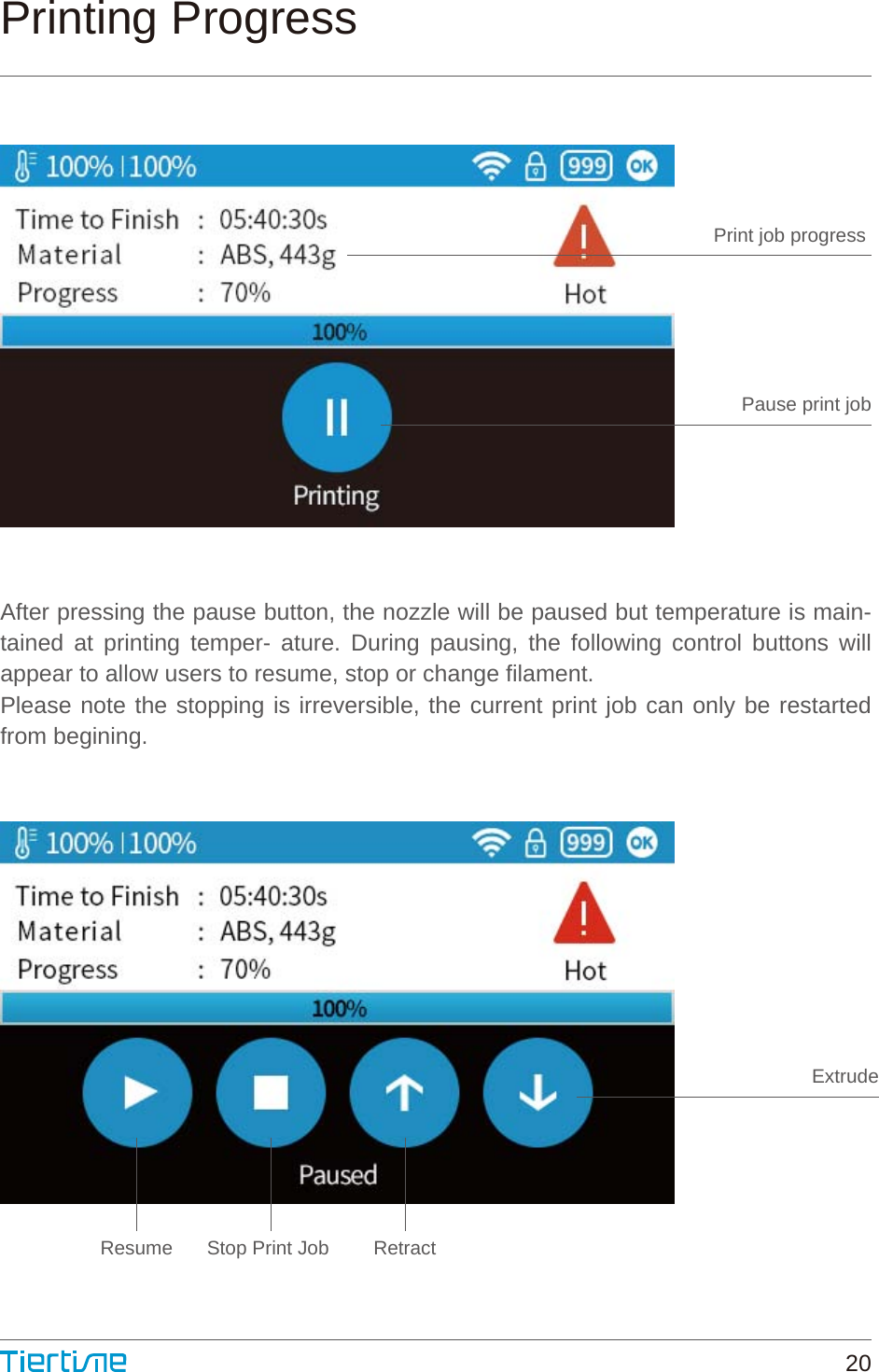 Print job progress Pause print jobResume Stop Print Job  RetractExtrudePrinting ProgressAfter pressing the pause button, the nozzle will be paused but temperature is main-tained at printing temper- ature. During pausing, the following control buttons will appear to allow users to resume, stop or change filament.Please note the stopping is irreversible, the current print job can only be restarted from begining.20