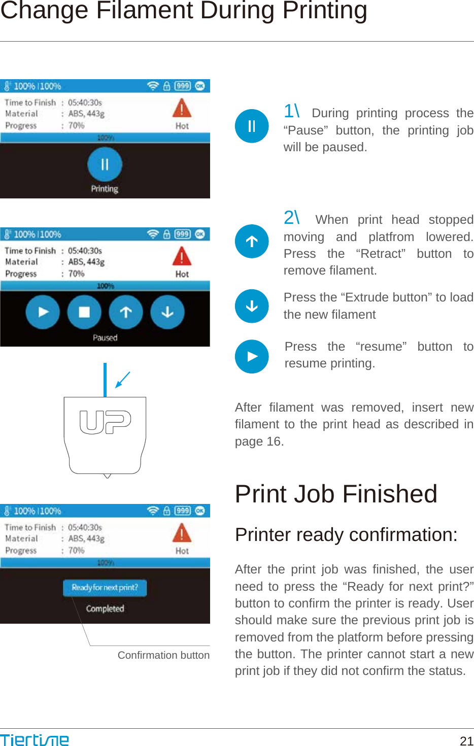 1\ During printing process the “Pause” button, the printing job will be paused.2\ When print head stopped moving and platfrom lowered. Press the “Retract” button to remove filament.After filament was removed, insert new filament to the print head as described in page 16.Printer ready confirmation:After the print job was finished, the user need to press the “Ready for next print?” button to confirm the printer is ready. User should make sure the previous print job is removed from the platform before pressing the button. The printer cannot start a new print job if they did not confirm the status.Press the “Extrude button” to load the new filamentPress the “resume” button to resume printing.Confirmation buttonChange Filament During PrintingPrint Job Finished21