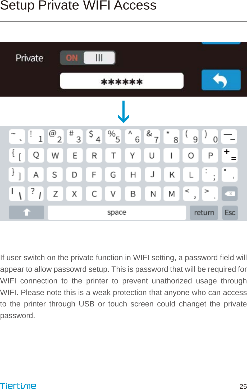 Setup Private WIFI AccessIf user switch on the private function in WIFI setting, a password field will appear to allow passowrd setup. This is password that will be required for WIFI connection to the printer to prevent unathorized usage through WIFI. Please note this is a weak protection that anyone who can access to the printer through USB or touch screen could changet the private password.25