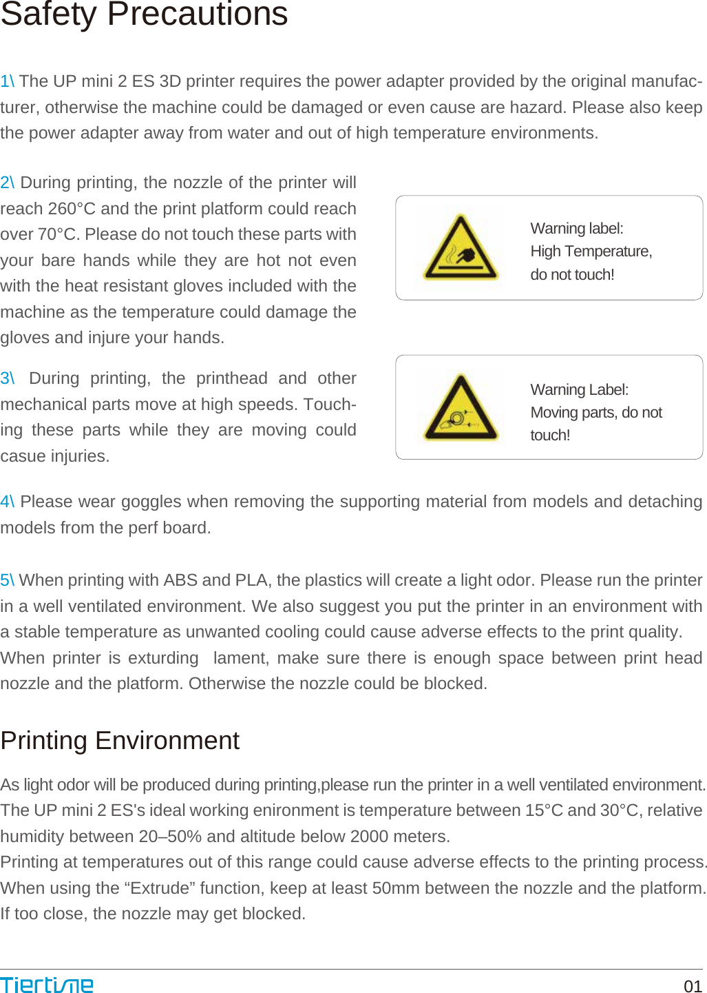 Safety PrecautionsWarning label:High Temperature, do not touch!Warning Label: Moving parts, do nottouch!Printing Environment011\ The UP mini 2 ES 3D printer requires the power adapter provided by the original manufac-turer, otherwise the machine could be damaged or even cause are hazard. Please also keep the power adapter away from water and out of high temperature environments.4\ Please wear goggles when removing the supporting material from models and detaching models from the perf board.5\ When printing with ABS and PLA, the plastics will create a light odor. Please run the printer in a well ventilated environment. We also suggest you put the printer in an environment with a stable temperature as unwanted cooling could cause adverse effects to the print quality.When printer is exturding  lament, make sure there is enough space between print head nozzle and the platform. Otherwise the nozzle could be blocked.As light odor will be produced during printing,please run the printer in a well ventilated environment.The UP mini 2 ES&apos;s ideal working enironment is temperature between 15°C and 30°C, relative humidity between 20–50% and altitude below 2000 meters. Printing at temperatures out of this range could cause adverse effects to the printing process.When using the “Extrude” function, keep at least 50mm between the nozzle and the platform.If too close, the nozzle may get blocked.2\ During printing, the nozzle of the printer will reach 260°C and the print platform could reach over 70°C. Please do not touch these parts with your bare hands while they are hot not even with the heat resistant gloves included with the machine as the temperature could damage the gloves and injure your hands.3\   During printing, the printhead and other mechanical parts move at high speeds. Touch-ing these parts while they are moving could casue injuries.