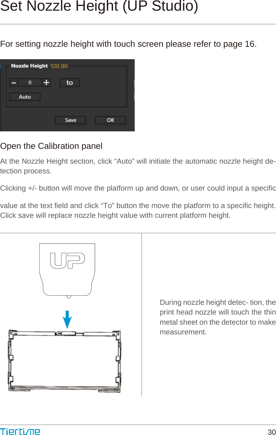 During nozzle height detec- tion, the print head nozzle will touch the thin metal sheet on the detector to make measurement.Open the Calibration panelAt the Nozzle Height section, click “Auto” will initiate the automatic nozzle height de- tection process.Clicking +/- button will move the platform up and down, or user could input a specific value at the text field and click “To” button the move the platform to a specific height. Click save will replace nozzle height value with current platform height.Set Nozzle Height (UP Studio)For setting nozzle height with touch screen please refer to page 16.120.9030