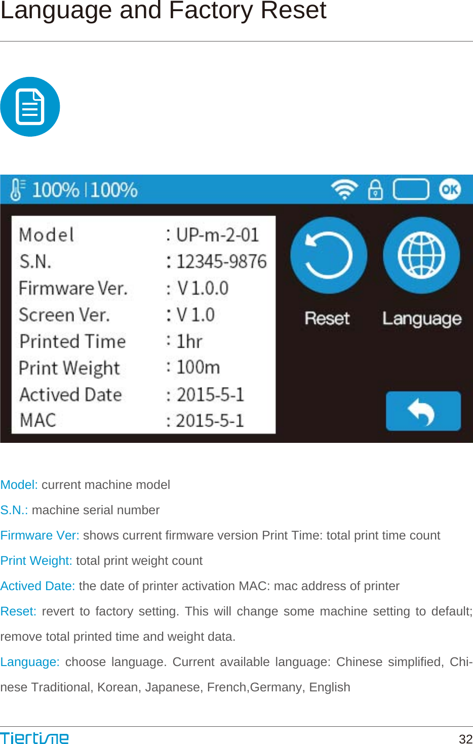 Language and Factory ResetModel: current machine modelS.N.: machine serial numberFirmware Ver: shows current firmware version Print Time: total print time countPrint Weight: total print weight countActived Date: the date of printer activation MAC: mac address of printerReset: revert to factory setting. This will change some machine setting to default; remove total printed time and weight data.Language: choose language. Current available language: Chinese simplified, Chi-nese Traditional, Korean, Japanese, French,Germany, English32