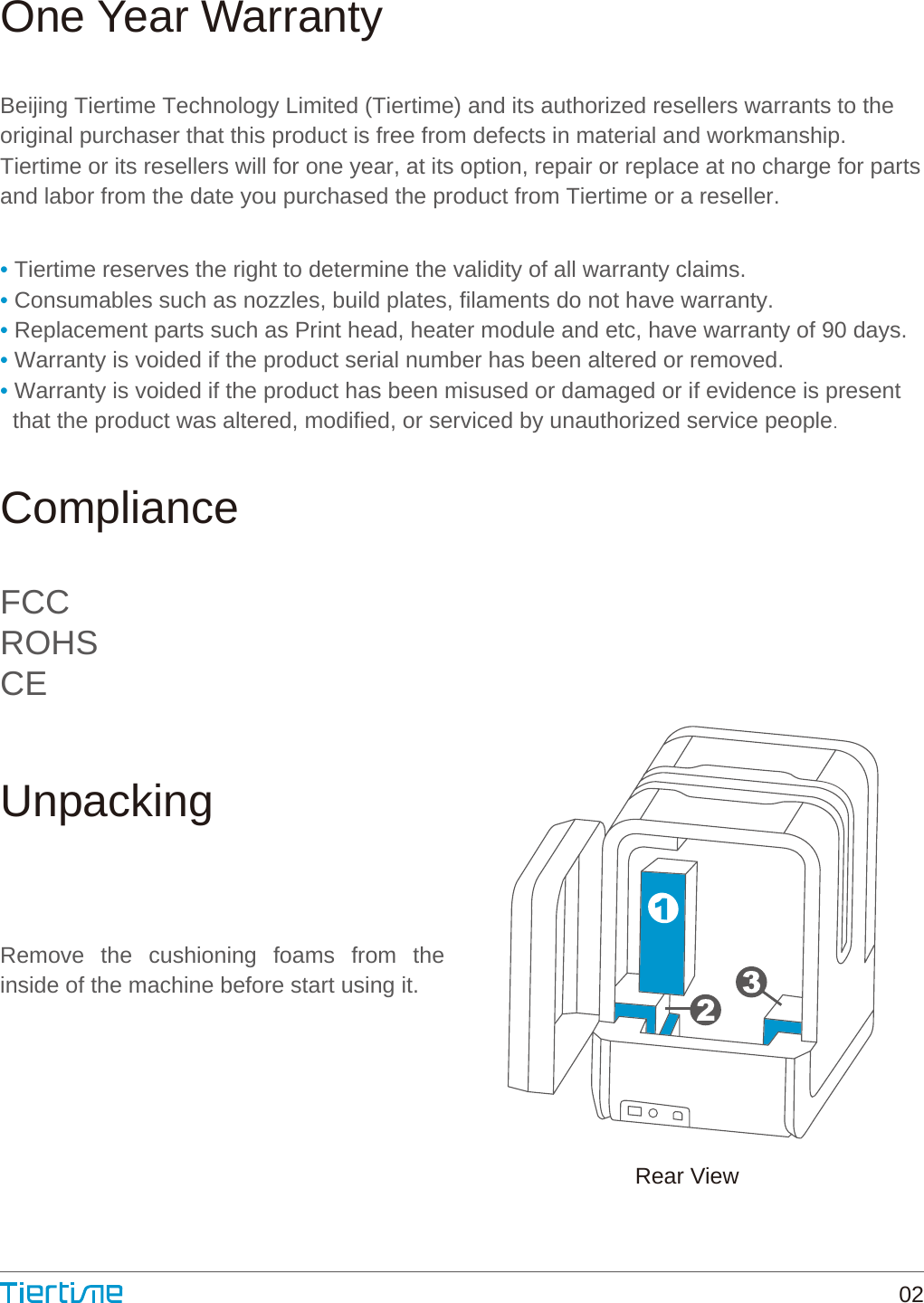 One Year WarrantyComplianceUnpackingBeijing Tiertime Technology Limited (Tiertime) and its authorized resellers warrants to theoriginal purchaser that this product is free from defects in material and workmanship.Tiertime or its resellers will for one year, at its option, repair or replace at no charge for partsand labor from the date you purchased the product from Tiertime or a reseller.Remove the cushioning foams from the inside of the machine before start using it.• Tiertime reserves the right to determine the validity of all warranty claims.• Consumables such as nozzles, build plates, filaments do not have warranty.• Replacement parts such as Print head, heater module and etc, have warranty of 90 days.• Warranty is voided if the product serial number has been altered or removed.• Warranty is voided if the product has been misused or damaged or if evidence is present  that the product was altered, modified, or serviced by unauthorized service people.FCCROHSCERear View02
