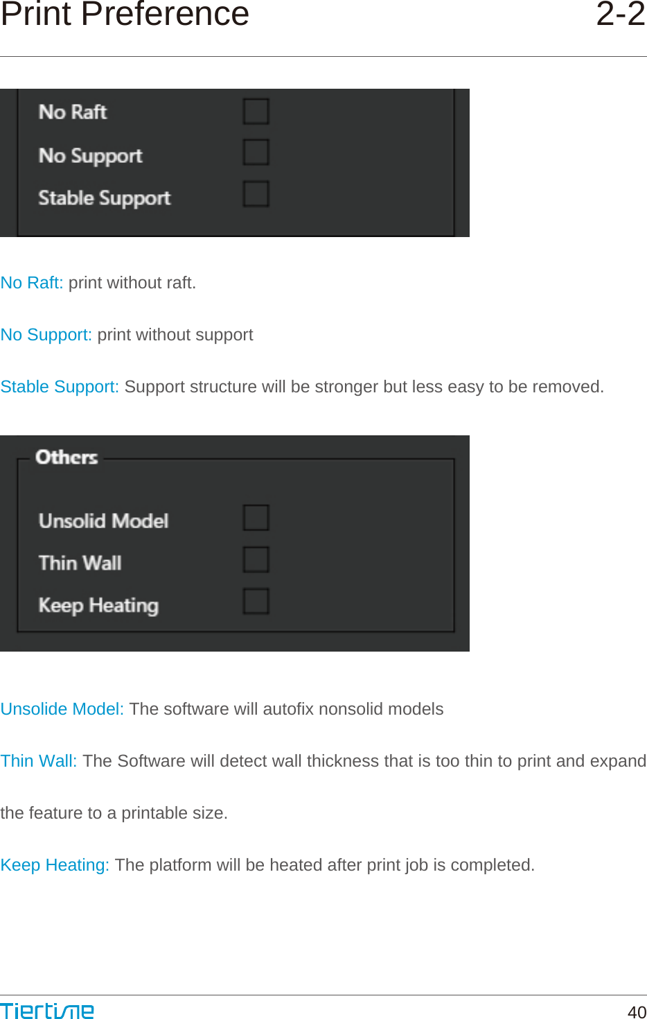 Print Preference 2-2No Raft: print without raft.No Support: print without supportStable Support: Support structure will be stronger but less easy to be removed.Unsolide Model: The software will autofix nonsolid modelsThin Wall: The Software will detect wall thickness that is too thin to print and expand the feature to a printable size. Keep Heating: The platform will be heated after print job is completed.40