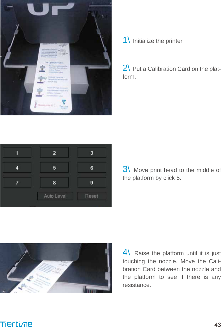 1\ Initialize the printer2\ Put a Calibration Card on the plat-form.3\ Move print head to the middle of the platform by click 5.4\ Raise the platform until it is just touching the nozzle. Move the Cali-bration Card between the nozzle and the platform to see if there is any resistance.43