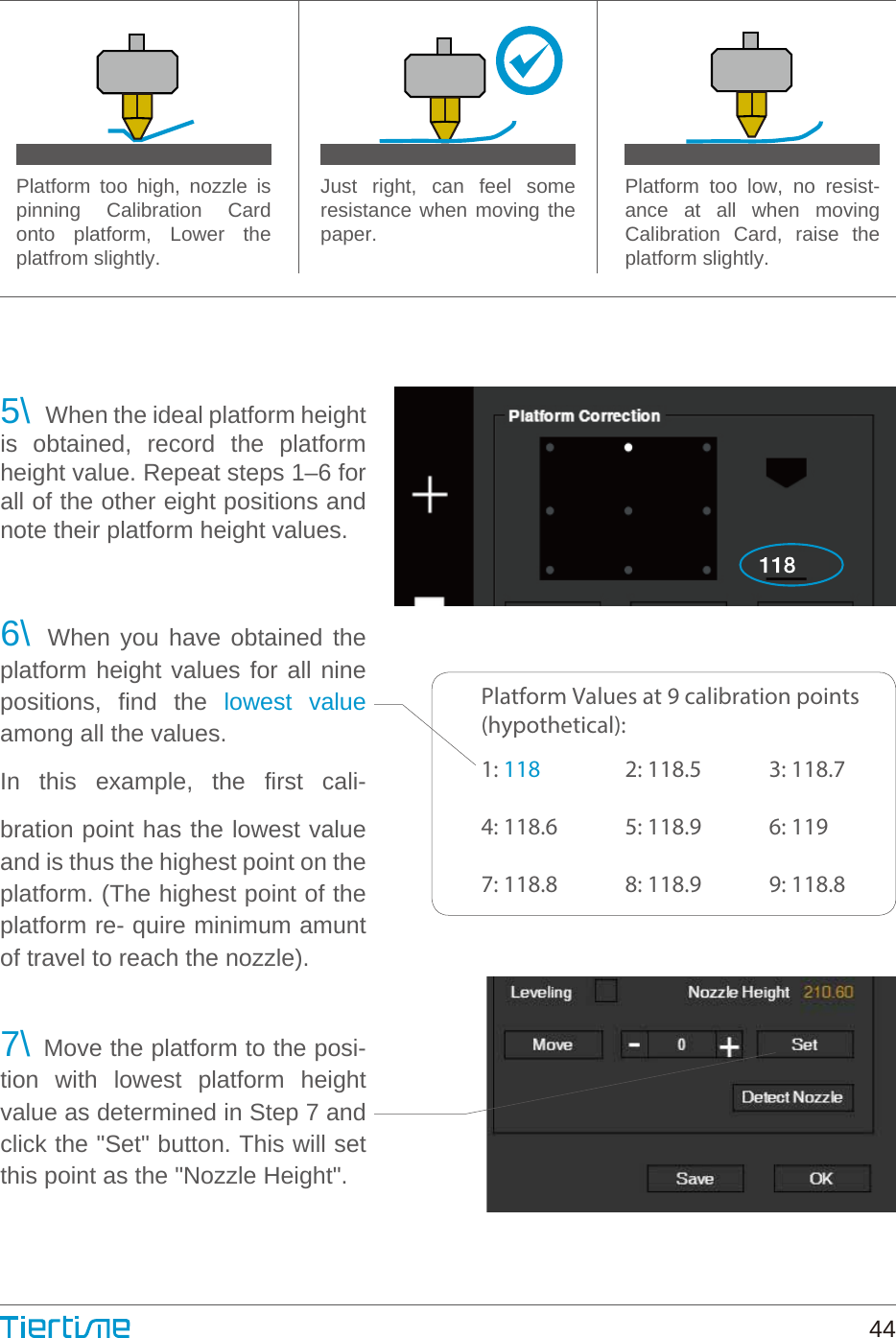 Platform too high, nozzle is pinning Calibration Card onto platform, Lower the platfrom slightly.Just right, can feel some resistance when moving the paper.Platform too low, no resist- ance at all when moving Calibration Card, raise the platform slightly.5\  When the ideal platform height is obtained, record the platform height value. Repeat steps 1–6 for all of the other eight positions and note their platform height values.6\ When you have obtained the platform height values for all nine positions, find the lowest value among all the values.In this example, the first cali- bration point has the lowest value and is thus the highest point on the platform. (The highest point of the platform re- quire minimum amunt of travel to reach the nozzle).7\ Move the platform to the posi- tion with lowest platform height value as determined in Step 7 and click the &quot;Set&quot; button. This will set this point as the &quot;Nozzle Height&quot;.Platform Values at 9 calibration points(hypothetical): 1: 1184: 118.67: 118.82: 118.55: 118.98: 118.93: 118.76: 1199: 118.844