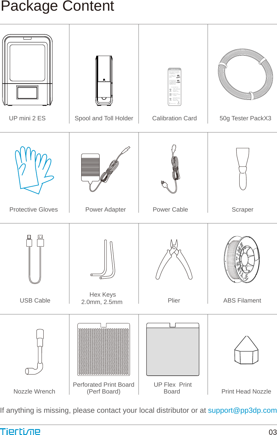 ABS FilamentNozzle WrenchPlierHex Keys2.0mm, 2.5mm Power AdapterUSB CableScraperPower CablePerforated Print Board(Perf Board) Print Head NozzleIf anything is missing, please contact your local distributor or at support@pp3dp.comPackage ContentUP Flex  PrintBoard UP mini 2 ES Spool and Toll Holder Calibration Card 50g Tester PackX3Protective Gloves 03