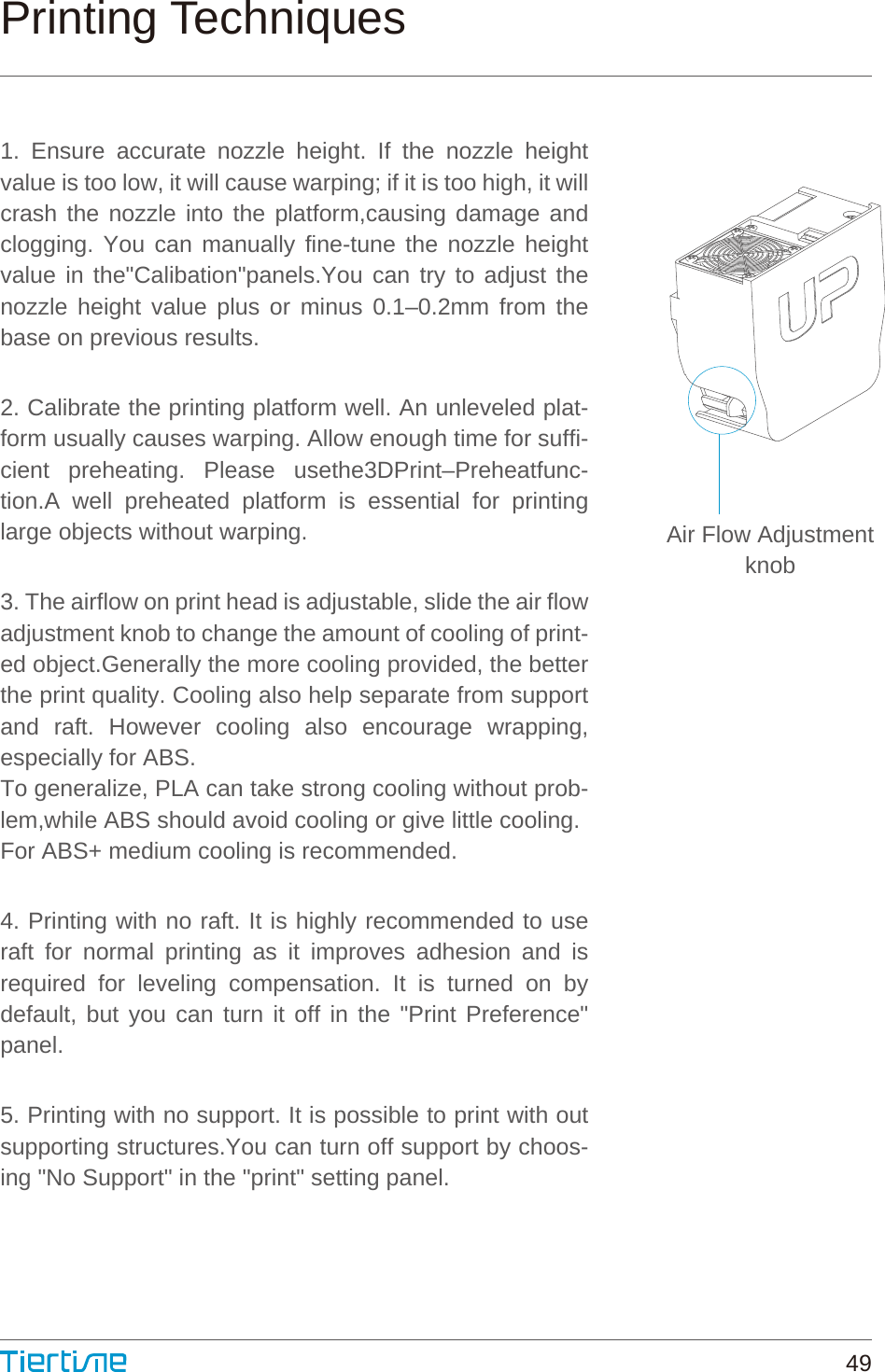 Air Flow AdjustmentknobPrinting Techniques1. Ensure accurate nozzle height. If the nozzle height value is too low, it will cause warping; if it is too high, it will crash the nozzle into the platform,causing damage and clogging. You can manually fine-tune the nozzle height value in the&quot;Calibation&quot;panels.You can try to adjust the nozzle height value plus or minus 0.1–0.2mm from the base on previous results.2. Calibrate the printing platform well. An unleveled plat-form usually causes warping. Allow enough time for suffi-cient preheating. Please usethe3DPrint–Preheatfunc-tion.A well preheated platform is essential for printing large objects without warping.3. The airflow on print head is adjustable, slide the air flow adjustment knob to change the amount of cooling of print-ed object.Generally the more cooling provided, the better the print quality. Cooling also help separate from support and raft. However cooling also encourage wrapping, especially for ABS.To generalize, PLA can take strong cooling without prob-lem,while ABS should avoid cooling or give little cooling.For ABS+ medium cooling is recommended.4. Printing with no raft. It is highly recommended to use raft for normal printing as it improves adhesion and is required for leveling compensation. It is turned on by default, but you can turn it off in the &quot;Print Preference&quot; panel.5. Printing with no support. It is possible to print with out supporting structures.You can turn off support by choos-ing &quot;No Support&quot; in the &quot;print&quot; setting panel.49