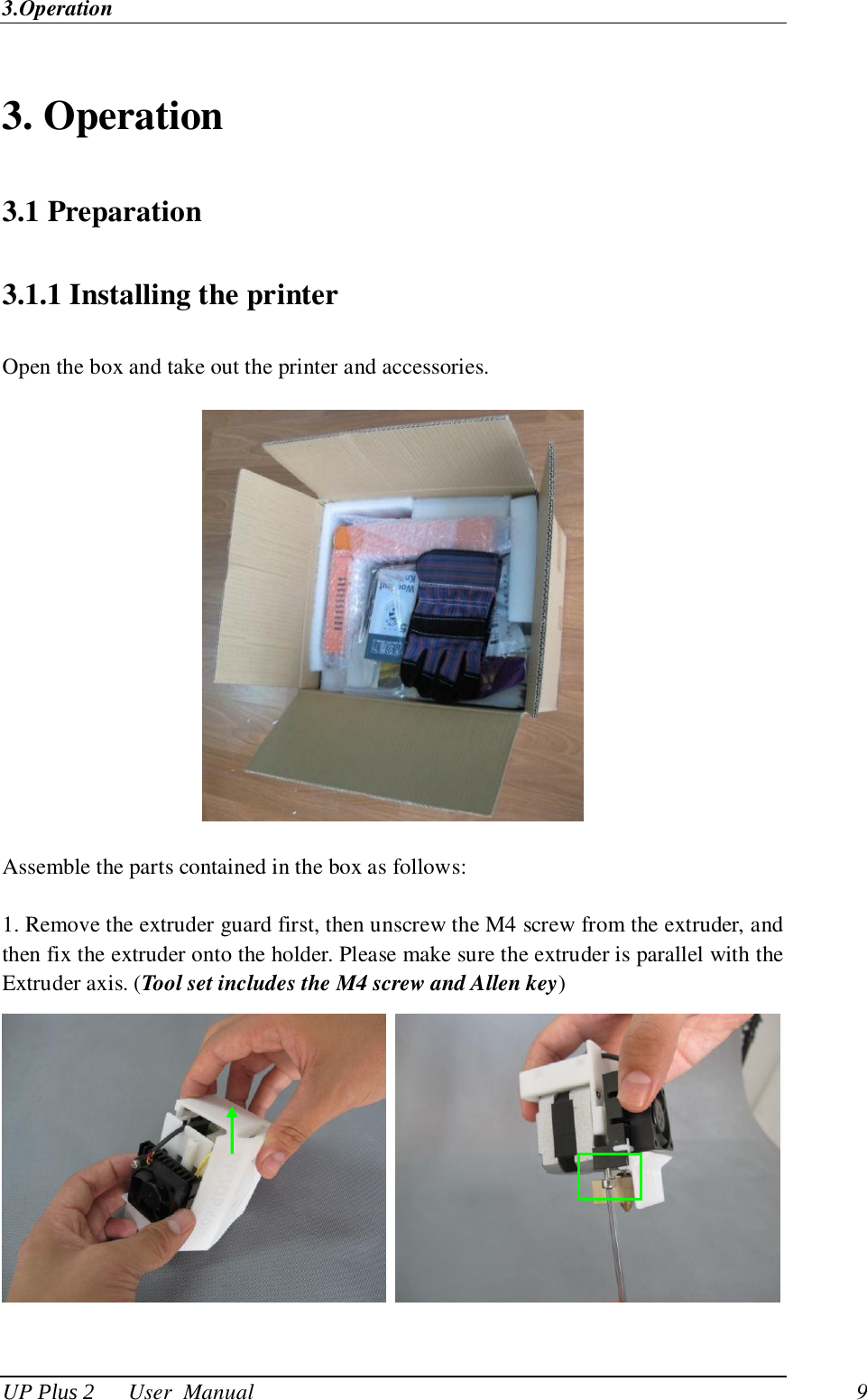 3.Operation UP Plus 2      User  Manual                                9  3. Operation 3.1 Preparation 3.1.1 Installing the printer Open the box and take out the printer and accessories.    Assemble the parts contained in the box as follows: 1. Remove the extruder guard first, then unscrew the M4 screw from the extruder, and then fix the extruder onto the holder. Please make sure the extruder is parallel with the Extruder axis. (Tool set includes the M4 screw and Allen key)    