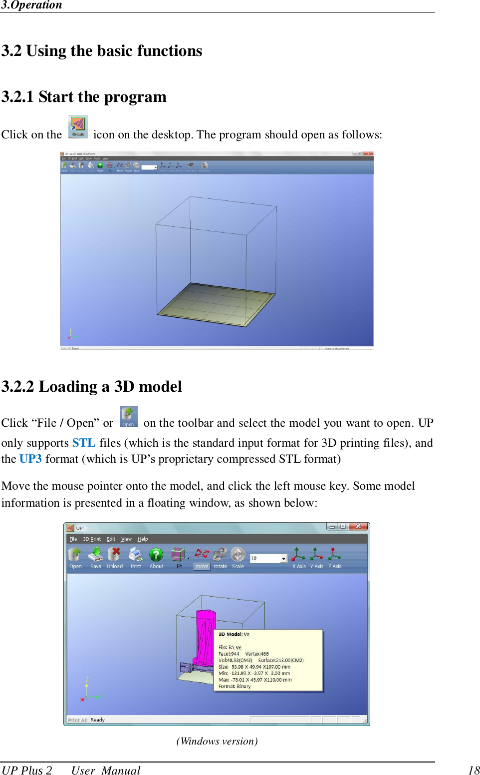 3.Operation UP Plus 2      User  Manual                                18 3.2 Using the basic functions 3.2.1 Start the program Click on the    icon on the desktop. The program should open as follows:  3.2.2 Loading a 3D model Click ―File / Open‖ or    on the toolbar and select the model you want to open. UP only supports STL files (which is the standard input format for 3D printing files), and the UP3 format (which is UP‘s proprietary compressed STL format) Move the mouse pointer onto the model, and click the left mouse key. Some model information is presented in a floating window, as shown below:  (Windows version) 