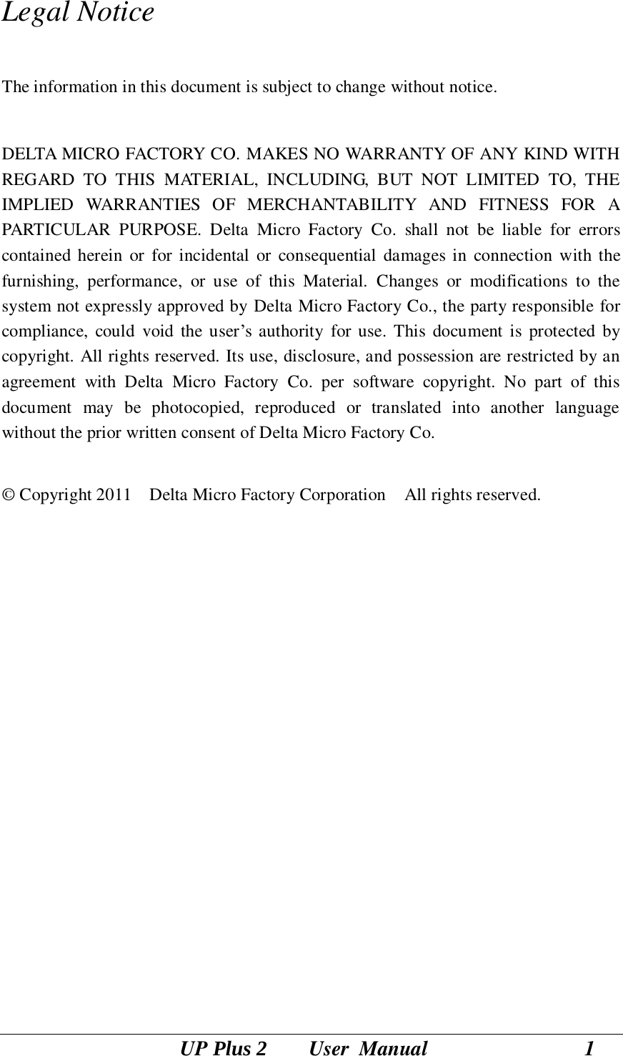 UP Plus 2        User  Manual                              1 Legal Notice  The information in this document is subject to change without notice.  DELTA MICRO FACTORY CO. MAKES NO WARRANTY OF ANY KIND WITH REGARD  TO  THIS  MATERIAL,  INCLUDING,  BUT  NOT  LIMITED  TO,  THE IMPLIED  WARRANTIES  OF  MERCHANTABILITY  AND  FITNESS  FOR  A PARTICULAR  PURPOSE.  Delta  Micro  Factory  Co.  shall  not  be  liable  for  errors contained herein  or  for incidental  or  consequential  damages  in  connection  with  the furnishing,  performance,  or  use  of  this  Material.  Changes  or  modifications  to  the system not expressly approved by Delta Micro Factory Co., the party responsible for compliance,  could  void the user‘s authority  for use. This  document is  protected  by copyright. All rights reserved. Its use, disclosure, and possession are restricted by an agreement  with  Delta  Micro  Factory  Co.  per  software  copyright.  No  part  of  this document  may  be  photocopied,  reproduced  or  translated  into  another  language without the prior written consent of Delta Micro Factory Co.  © Copyright 2011    Delta Micro Factory Corporation    All rights reserved.