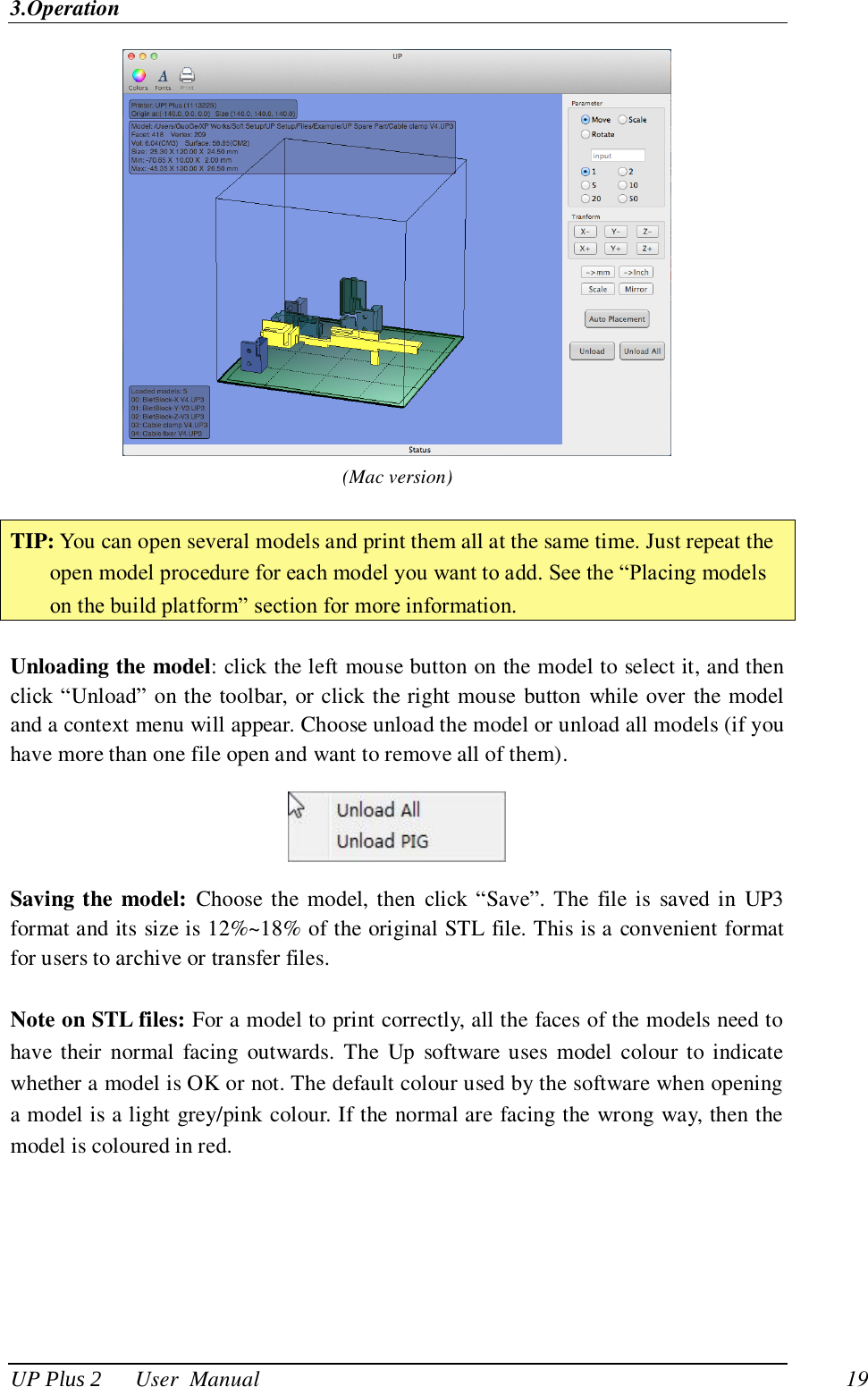 3.Operation UP Plus 2      User  Manual                                19  (Mac version)  TIP: You can open several models and print them all at the same time. Just repeat the open model procedure for each model you want to add. See the ―Placing models on the build platform‖ section for more information.  Unloading the model: click the left mouse button on the model to select it, and then click ―Unload‖ on the toolbar, or click the right mouse button while over the model and a context menu will appear. Choose unload the model or unload all models (if you have more than one file open and want to remove all of them).  Saving the model: Choose the model, then click ―Save‖. The  file is  saved in UP3 format and its size is 12%~18% of the original STL file. This is a convenient format for users to archive or transfer files.  Note on STL files: For a model to print correctly, all the faces of the models need to have their  normal  facing  outwards.  The  Up  software  uses  model  colour to  indicate whether a model is OK or not. The default colour used by the software when opening a model is a light grey/pink colour. If the normal are facing the wrong way, then the model is coloured in red. 