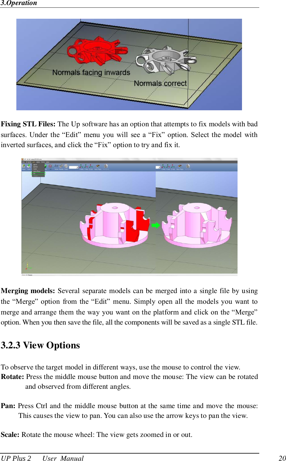 3.Operation UP Plus 2      User  Manual                                20  Fixing STL Files: The Up software has an option that attempts to fix models with bad surfaces.  Under the ―Edit‖  menu you  will see a ―Fix‖ option. Select the model with inverted surfaces, and click the ―Fix‖ option to try and fix it.  Merging models: Several separate models can be merged into a single file by using the ―Merge‖ option  from  the  ―Edit‖  menu.  Simply open all  the  models you want  to merge and arrange them the way you want on the platform and click on the ―Merge‖ option. When you then save the file, all the components will be saved as a single STL file. 3.2.3 View Options To observe the target model in different ways, use the mouse to control the view. Rotate: Press the middle mouse button and move the mouse: The view can be rotated and observed from different angles.  Pan: Press Ctrl and the middle mouse button at the same time and move the mouse: This causes the view to pan. You can also use the arrow keys to pan the view.  Scale: Rotate the mouse wheel: The view gets zoomed in or out.  