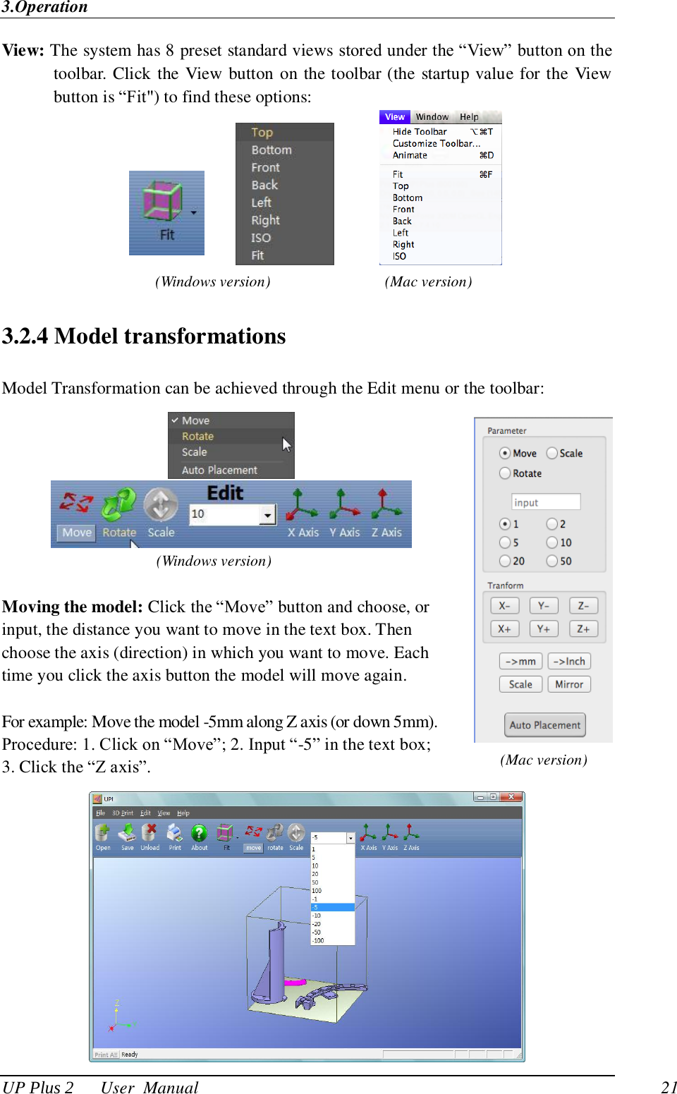 3.Operation UP Plus 2      User  Manual                                21 View: The system has 8 preset standard views stored under the ―View‖ button on the toolbar. Click the View button on the toolbar (the startup value for the View button is ―Fit&quot;) to find these options:               3.2.4 Model transformations Model Transformation can be achieved through the Edit menu or the toolbar:     (Windows version)  Moving the model: Click the ―Move‖ button and choose, or input, the distance you want to move in the text box. Then choose the axis (direction) in which you want to move. Each time you click the axis button the model will move again.  For example: Move the model -5mm along Z axis (or down 5mm).   Procedure: 1. Click on ―Move‖; 2. Input ―-5‖ in the text box; 3. Click the ―Z axis‖.  (Windows version) (Mac version) (Mac version) 
