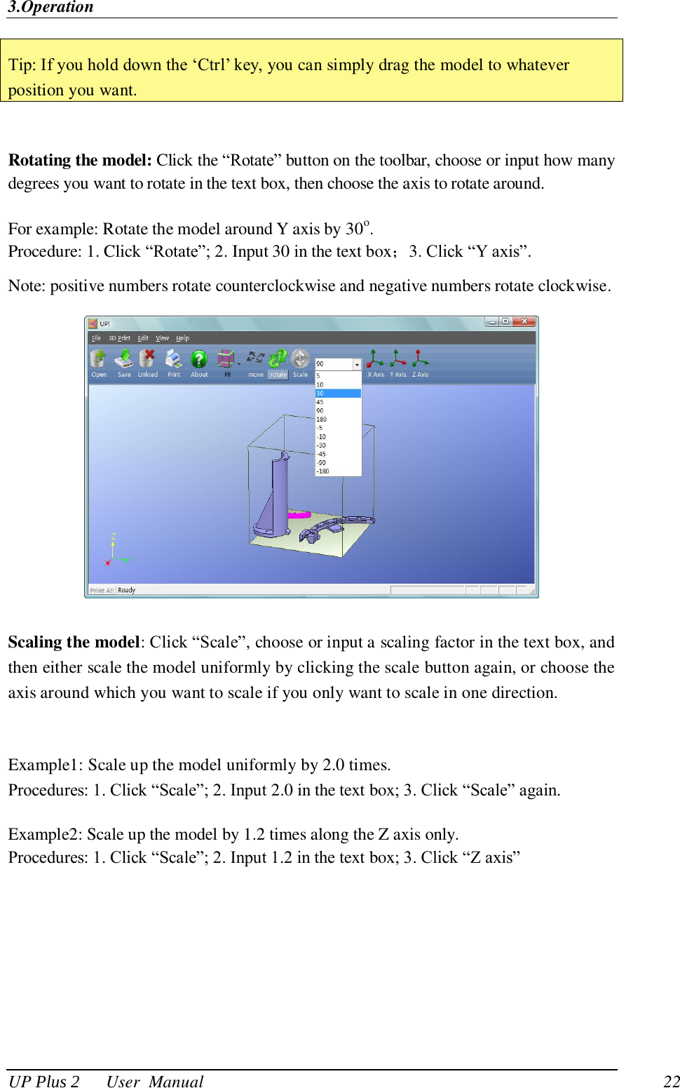 3.Operation UP Plus 2      User  Manual                                22 Tip: If you hold down the ‗Ctrl‘ key, you can simply drag the model to whatever position you want.  Rotating the model: Click the ―Rotate‖ button on the toolbar, choose or input how many degrees you want to rotate in the text box, then choose the axis to rotate around.  For example: Rotate the model around Y axis by 30o.   Procedure: 1. Click ―Rotate‖; 2. Input 30 in the text box；3. Click ―Y axis‖.   Note: positive numbers rotate counterclockwise and negative numbers rotate clockwise.  Scaling the model: Click ―Scale‖, choose or input a scaling factor in the text box, and then either scale the model uniformly by clicking the scale button again, or choose the axis around which you want to scale if you only want to scale in one direction.  Example1: Scale up the model uniformly by 2.0 times. Procedures: 1. Click ―Scale‖; 2. Input 2.0 in the text box; 3. Click ―Scale‖ again.  Example2: Scale up the model by 1.2 times along the Z axis only.   Procedures: 1. Click ―Scale‖; 2. Input 1.2 in the text box; 3. Click ―Z axis‖ 