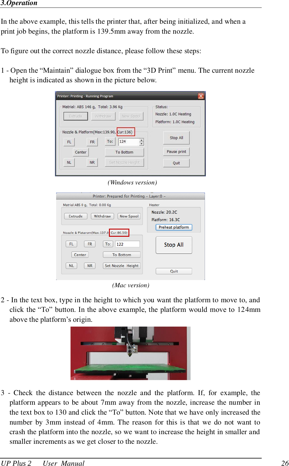 3.Operation UP Plus 2      User  Manual                                26 In the above example, this tells the printer that, after being initialized, and when a print job begins, the platform is 139.5mm away from the nozzle.  To figure out the correct nozzle distance, please follow these steps:  1 - Open the ―Maintain‖ dialogue box from the ―3D Print‖ menu. The current nozzle height is indicated as shown in the picture below.    (Windows version)  (Mac version) 2 - In the text box, type in the height to which you want the platform to move to, and click the ―To‖ button. In the above example, the  platform would move to 124mm above the platform‘s origin.  3  -  Check  the  distance  between  the  nozzle  and  the  platform.  If,  for  example,  the platform appears to be about 7mm away from the nozzle, increase the number in the text box to 130 and click the ―To‖ button. Note that we have only increased the number  by 3mm  instead  of  4mm. The reason  for this is  that  we  do  not  want to crash the platform into the nozzle, so we want to increase the height in smaller and smaller increments as we get closer to the nozzle. 