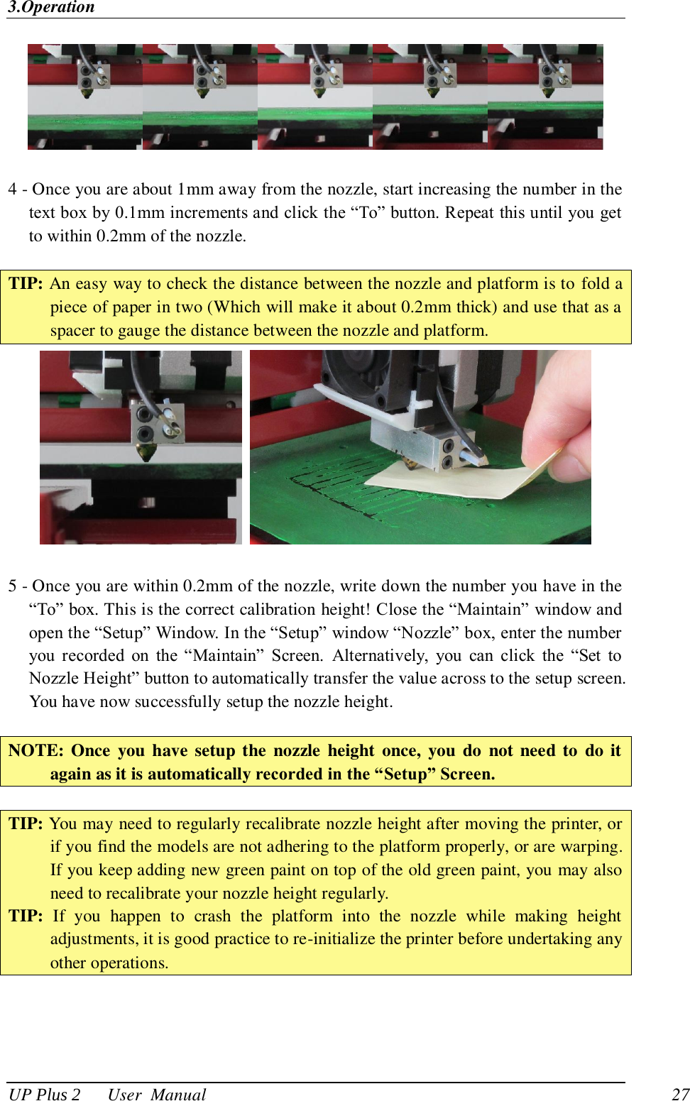 3.Operation UP Plus 2      User  Manual                                27   4 - Once you are about 1mm away from the nozzle, start increasing the number in the text box by 0.1mm increments and click the ―To‖ button. Repeat this until you get to within 0.2mm of the nozzle.    TIP: An easy way to check the distance between the nozzle and platform is to fold a piece of paper in two (Which will make it about 0.2mm thick) and use that as a spacer to gauge the distance between the nozzle and platform.     5 - Once you are within 0.2mm of the nozzle, write down the number you have in the ―To‖ box. This is the correct calibration height! Close the ―Maintain‖ window and open the ―Setup‖ Window. In the ―Setup‖ window ―Nozzle‖ box, enter the number you  recorded  on  the  ―Maintain‖  Screen.  Alternatively,  you  can  click  the  ―Set  to Nozzle Height‖ button to automatically transfer the value across to the setup screen. You have now successfully setup the nozzle height.  NOTE: Once  you have setup the  nozzle  height once,  you do  not  need to  do it again as it is automatically recorded in the “Setup” Screen.  TIP: You may need to regularly recalibrate nozzle height after moving the printer, or if you find the models are not adhering to the platform properly, or are warping. If you keep adding new green paint on top of the old green paint, you may also need to recalibrate your nozzle height regularly. TIP:  If  you  happen  to  crash  the  platform  into  the  nozzle  while  making  height adjustments, it is good practice to re-initialize the printer before undertaking any other operations.  