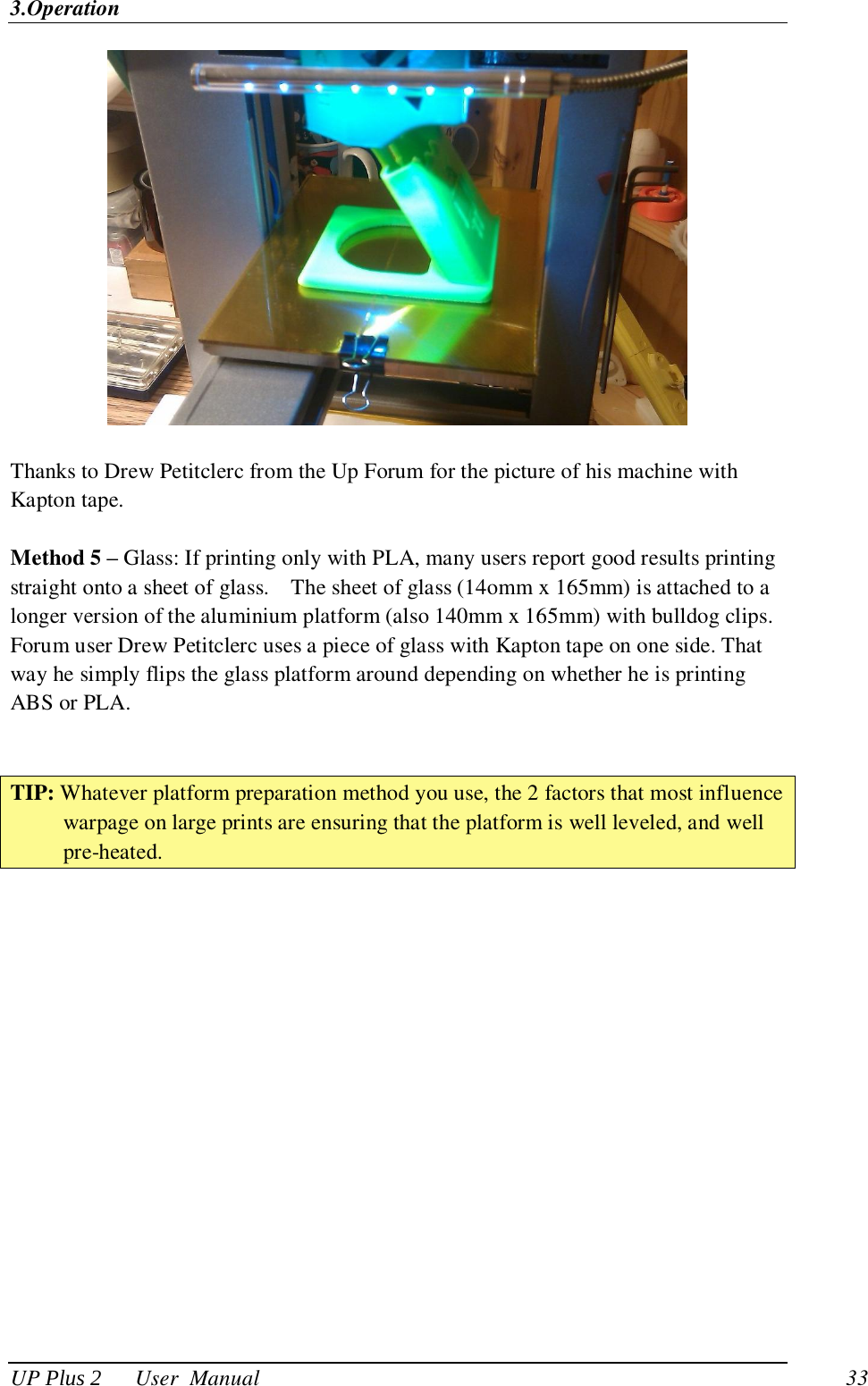 3.Operation UP Plus 2      User  Manual                                33   Thanks to Drew Petitclerc from the Up Forum for the picture of his machine with Kapton tape.  Method 5 – Glass: If printing only with PLA, many users report good results printing straight onto a sheet of glass.    The sheet of glass (14omm x 165mm) is attached to a longer version of the aluminium platform (also 140mm x 165mm) with bulldog clips. Forum user Drew Petitclerc uses a piece of glass with Kapton tape on one side. That way he simply flips the glass platform around depending on whether he is printing ABS or PLA.   TIP: Whatever platform preparation method you use, the 2 factors that most influence warpage on large prints are ensuring that the platform is well leveled, and well pre-heated. 