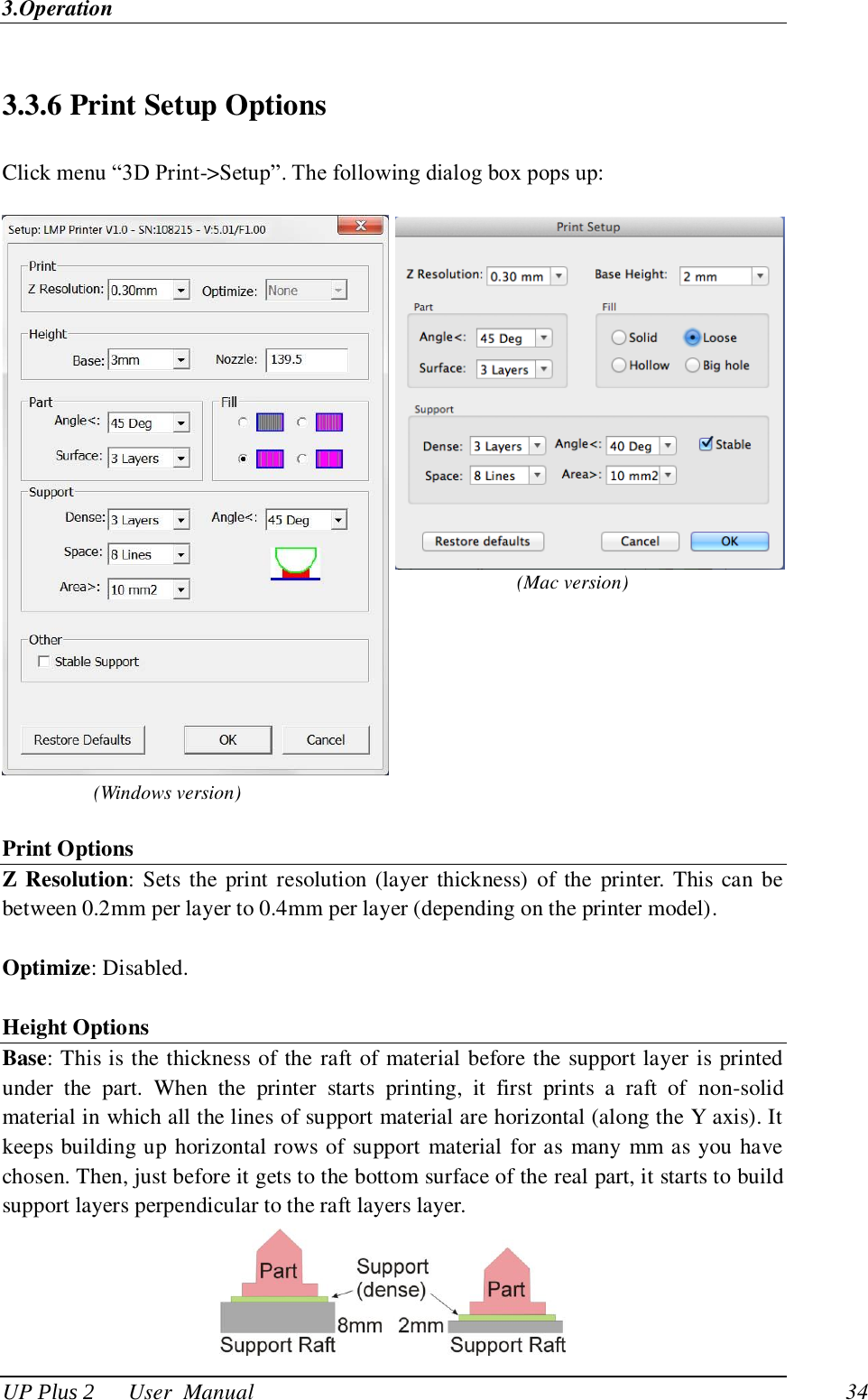 3.Operation UP Plus 2      User  Manual                                34 3.3.6 Print Setup Options Click menu ―3D Print-&gt;Setup‖. The following dialog box pops up:      Print Options Z Resolution: Sets the print resolution (layer thickness)  of the  printer. This can  be between 0.2mm per layer to 0.4mm per layer (depending on the printer model).    Optimize: Disabled.    Height Options Base: This is the thickness of the raft of material before the support layer is printed under  the  part.  When  the  printer  starts  printing,  it  first  prints  a  raft  of  non-solid material in which all the lines of support material are horizontal (along the Y axis). It keeps building up horizontal rows of support material for as many mm as you have chosen. Then, just before it gets to the bottom surface of the real part, it starts to build support layers perpendicular to the raft layers layer.    (Mac version) (Windows version) 