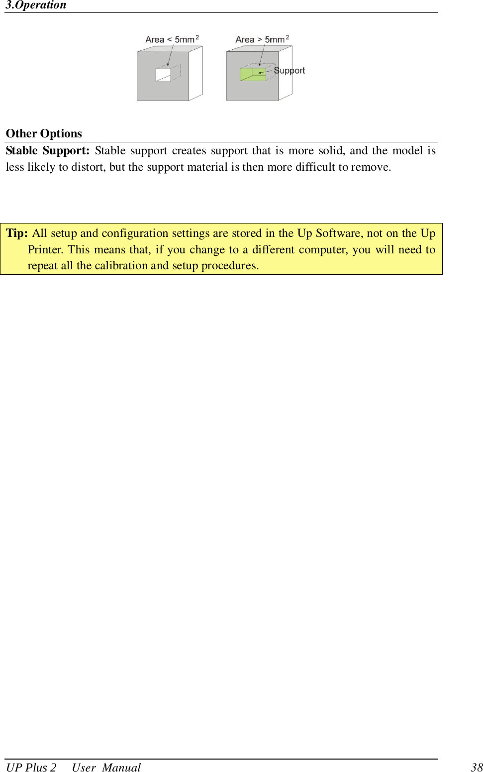 3.Operation UP Plus 2     User  Manual                                38   Other Options Stable Support: Stable support creates support that is more solid, and the model is less likely to distort, but the support material is then more difficult to remove.      Tip: All setup and configuration settings are stored in the Up Software, not on the Up Printer. This means that, if you change to a different computer, you will need to repeat all the calibration and setup procedures.  