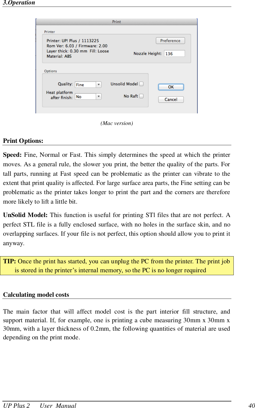 3.Operation UP Plus 2      User  Manual                                40  (Mac version) Print Options: Speed: Fine, Normal or Fast. This simply determines the speed at which the printer moves. As a general rule, the slower you print, the better the quality of the parts. For tall parts, running at  Fast speed  can be problematic as the  printer can vibrate to the extent that print quality is affected. For large surface area parts, the Fine setting can be problematic as the printer takes longer to print the part and the corners are therefore more likely to lift a little bit. UnSolid Model: This function is useful for printing STl files that are not perfect. A perfect STL file is a fully enclosed surface, with no holes in the surface skin, and no overlapping surfaces. If your file is not perfect, this option should allow you to print it anyway.  TIP: Once the print has started, you can unplug the PC from the printer. The print job is stored in the printer‘s internal memory, so the PC is no longer required  Calculating model costs  The  main  factor  that  will  affect  model  cost  is  the  part  interior  fill  structure,  and support material. If, for example, one is printing a cube measuring 30mm x 30mm x 30mm, with a layer thickness of 0.2mm, the following quantities of material are used depending on the print mode.   