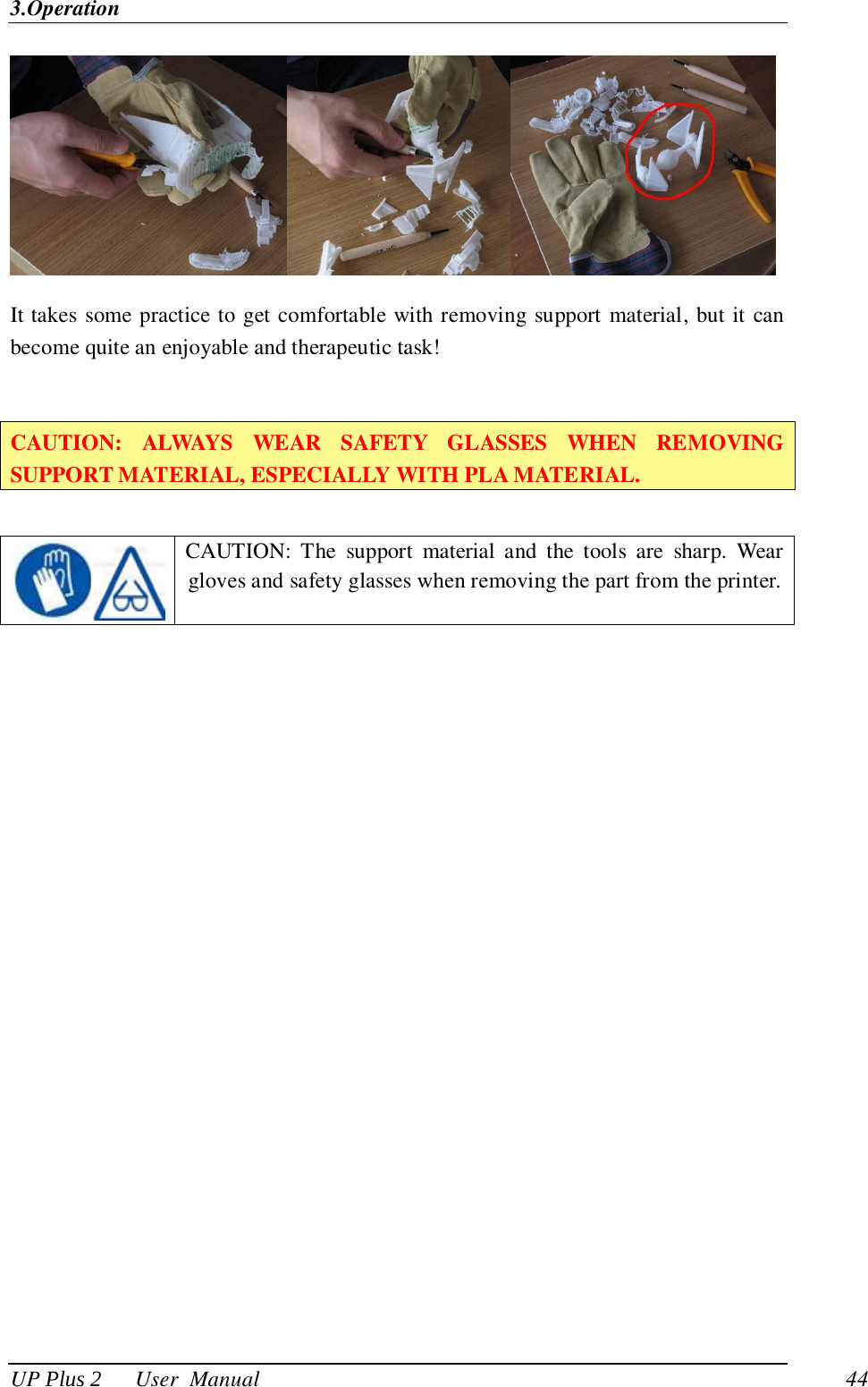3.Operation UP Plus 2      User  Manual                                44  It takes some practice to get comfortable with removing support material, but it can become quite an enjoyable and therapeutic task!  CAUTION:  ALWAYS  WEAR  SAFETY  GLASSES  WHEN  REMOVING SUPPORT MATERIAL, ESPECIALLY WITH PLA MATERIAL.    CAUTION:  The  support  material  and  the  tools  are  sharp.  Wear gloves and safety glasses when removing the part from the printer. 