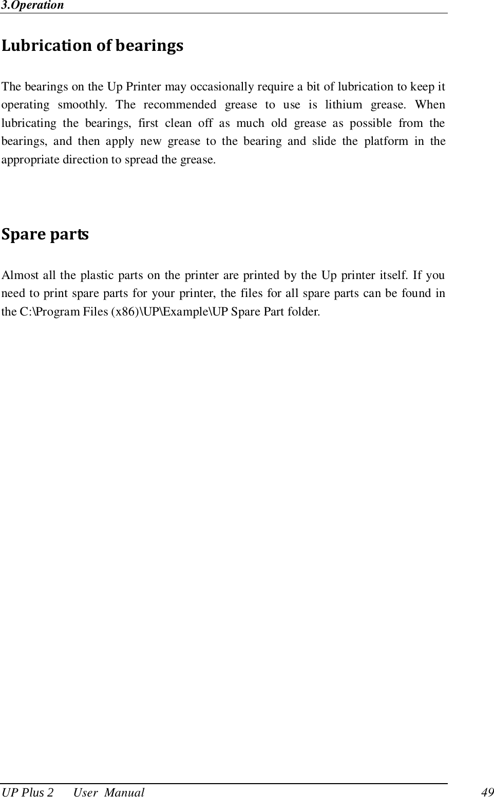 3.Operation UP Plus 2      User  Manual                                49 Lubrication of bearings The bearings on the Up Printer may occasionally require a bit of lubrication to keep it operating  smoothly.  The  recommended  grease  to  use  is  lithium  grease.  When lubricating  the  bearings,  first  clean  off  as  much  old  grease  as  possible  from  the bearings,  and  then  apply  new  grease  to  the  bearing  and  slide  the  platform  in  the appropriate direction to spread the grease.   Spare parts Almost all the plastic parts on the printer are printed by the Up printer itself. If you need to print spare parts for your printer, the files for all spare parts can be found in the C:\Program Files (x86)\UP\Example\UP Spare Part folder. 
