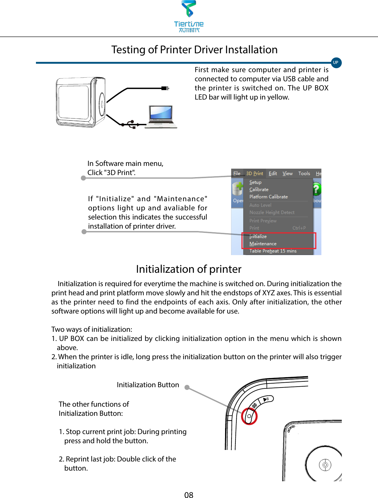 08First make sure computer and printer is connected to computer via USB cable and the printer is switched on. The UP BOX LED bar will light up in yellow.UPTesting of Printer Driver InstallationInitialization of printer    Initialization is required for everytime the machine is switched on. During initialization the print head and print platform move slowly and hit the endstops of XYZ axes. This is essential as the printer need to find the endpoints of each axis. Only after initialization, the other software options will light up and become available for use. Two ways of initialization:1.  UP BOX can be initialized by clicking initialization option in the menu which is shown above.2.  When the printer is idle, long press the initialization button on the printer will also trigger initializationThe other functions of Initialization Button:1.  Stop current print job: During printing press and hold the button.2.  Reprint last job: Double click of the button.Initialization ButtonIn Software main menu, Click &quot;3D Print&quot;.If &quot;Initialize&quot; and &quot;Maintenance&quot; options light up and avaliable for selection this indicates the successful installation of printer driver. 