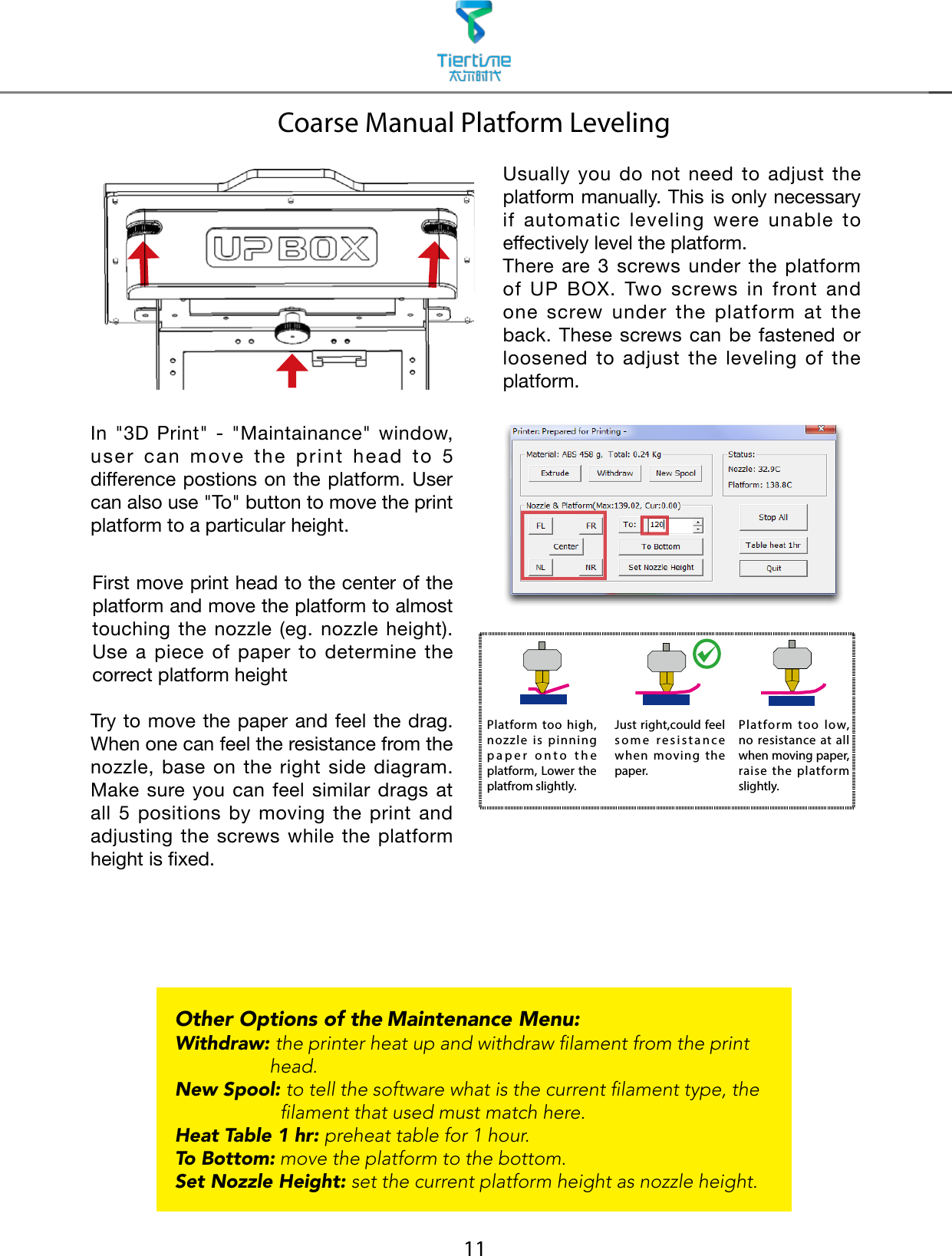 11Coarse Manual Platform LevelingOther Options of the Maintenance Menu:Withdraw:  the printer heat up and withdraw lament from the print head.New Spool:  to tell the software what is the current lament type, the lament that used must match here.Heat Table 1 hr: preheat table for 1 hour.To Bottom: move the platform to the bottom.Set Nozzle Height: set the current platform height as nozzle height.Usually  you  do  not  need  to  adjust  the platform manually. This is only necessary if  automatic  leveling  were  unable  to effectively level the platform.There are 3  screws under  the platform of  UP  BOX.  Two  screws  in  front  and one  screw  under  the  platform  at  the back. These  screws can be  fastened or loosened  to  adjust  the  leveling  of  the platform. In  &quot;3D  Print&quot;  -  &quot;Maintainance&quot;  window, user  can  move  the  print  head  to  5 difference postions on the platform. User can also use &quot;To&quot; button to move the print platform to a particular height.First move print head to the center of the platform and move the platform to almost touching  the nozzle (eg. nozzle height).Use  a  piece  of  paper  to  determine  the correct platform height Try to move the paper and feel the drag. When one can feel the resistance from the nozzle,  base  on  the  right  side  diagram.  Make sure you can  feel  similar  drags at all  5  positions  by  moving  the  print  and adjusting  the screws while  the  platform height is xed.Platform too high, nozzle is pinning paper onto the platform, Lower the platfrom slightly.Just right,could feel some resistance when moving the paper.Platform too low, no resistance at all when moving paper, raise the platform slightly.