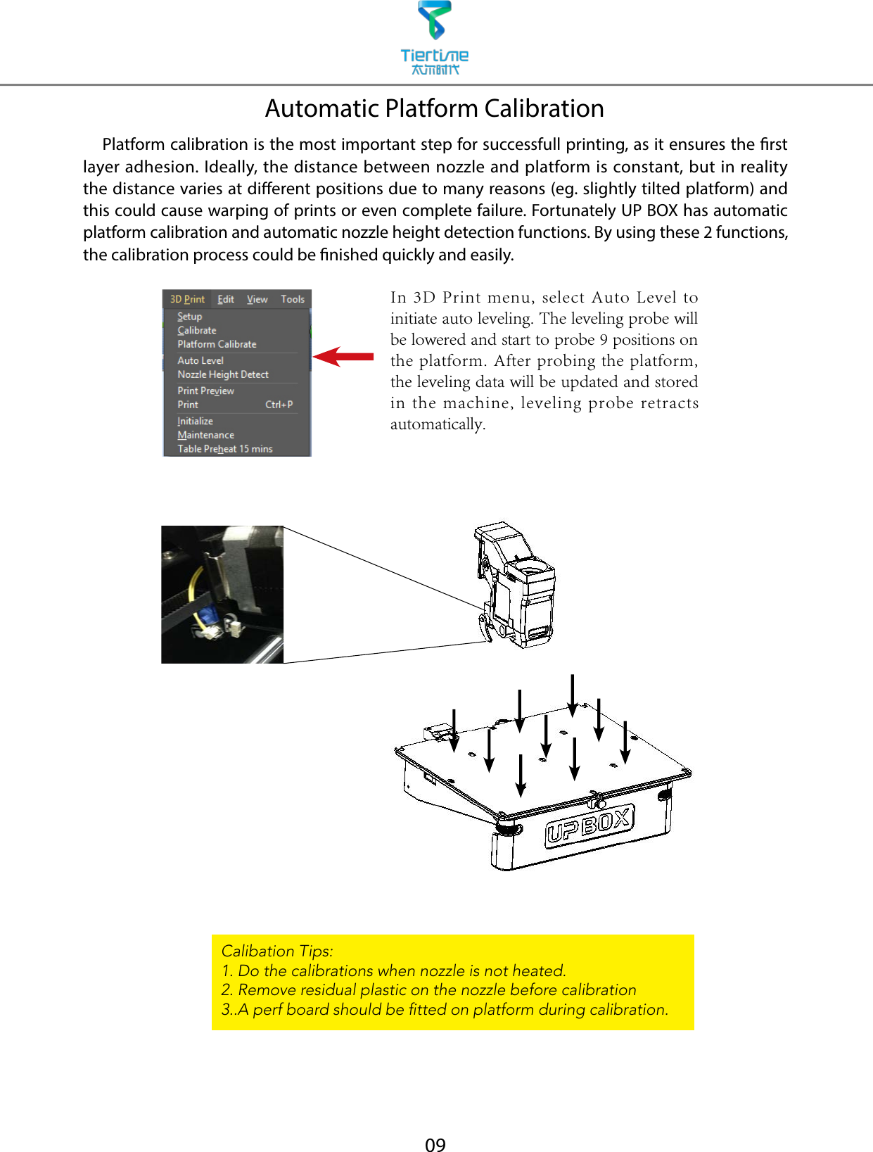 09Automatic Platform Calibration    Platform calibration is the most important step for successfull printing, as it ensures the rst layer adhesion. Ideally, the distance between nozzle and platform is constant, but in reality the distance varies at dierent positions due to many reasons (eg. slightly tilted platform) and this could cause warping of prints or even complete failure. Fortunately UP BOX has automatic platform calibration and automatic nozzle height detection functions. By using these 2 functions, the calibration process could be nished quickly and easily.Calibation Tips:1. Do the calibrations when nozzle is not heated.2. Remove residual plastic on the nozzle before calibration3..A perf board should be tted on platform during calibration.In 3D Print  menu, select Auto  Level to initiate auto leveling. The leveling probe will be lowered and start to probe 9 positions on the platform. After probing the platform, the leveling data will be updated and stored in the  machine, leveling  probe  retracts automatically.