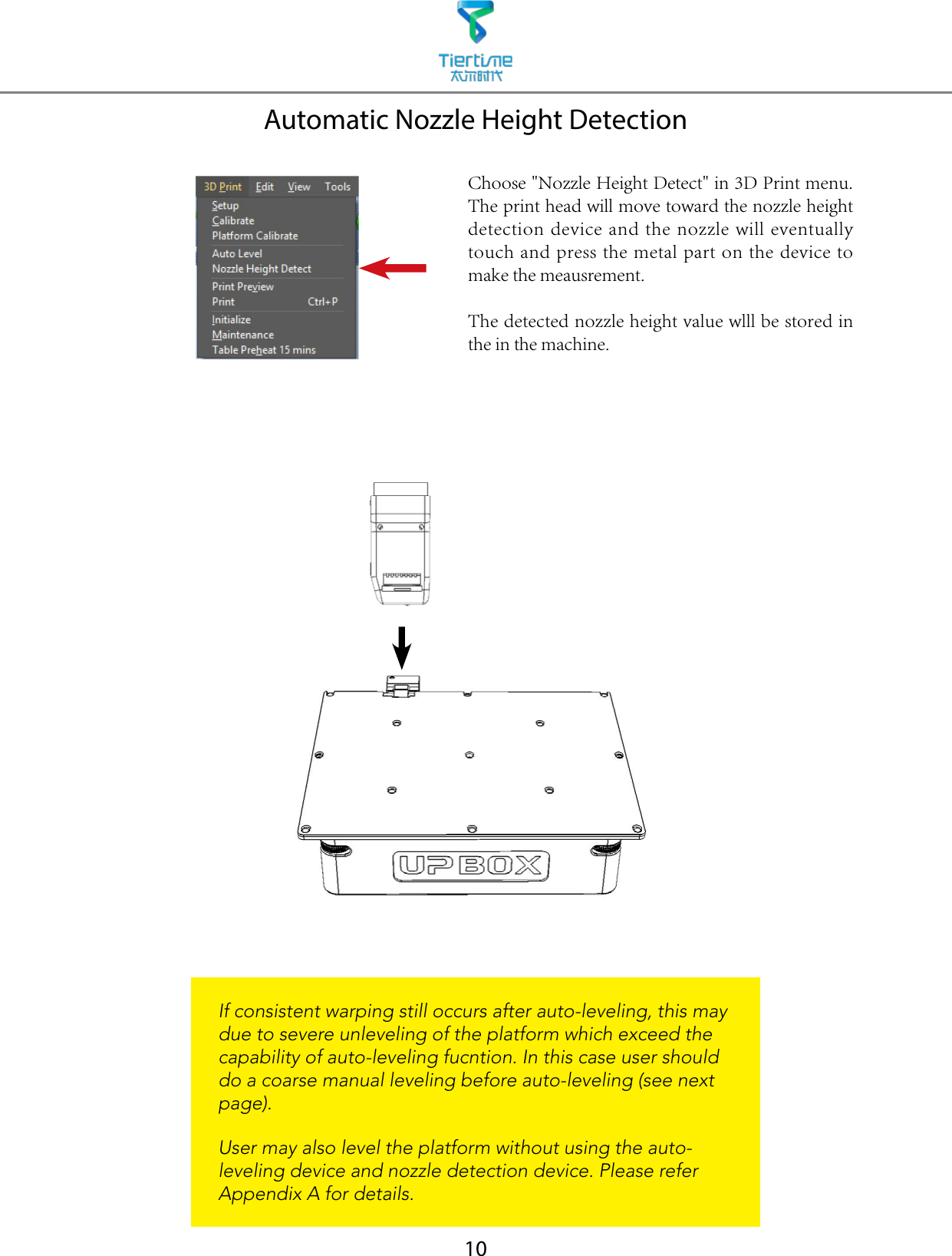 10Automatic Nozzle Height DetectionIf consistent warping still occurs after auto-leveling, this may due to severe unleveling of the platform which exceed the capability of auto-leveling fucntion. In this case user should do a coarse manual leveling before auto-leveling (see next page).   User may also level the platform without using the auto-leveling device and nozzle detection device. Please refer Appendix A for details.Choose &quot;Nozzle Height Detect&quot; in 3D Print menu. The print head will move toward the nozzle height detection device and the nozzle will eventually touch and press the metal part on the device to make the meausrement.The detected nozzle height value wlll be stored in the in the machine.