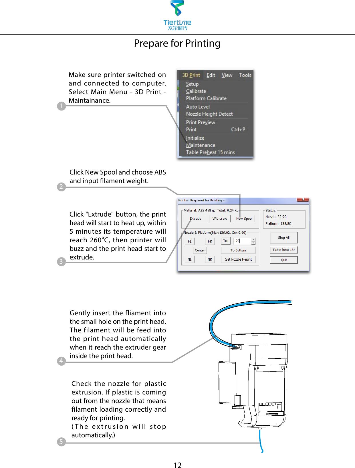 12Prepare for PrintingMake sure printer switched on and connected to computer. Select Main Menu - 3D Print - Maintainance.Click &quot;Extrude&quot; button, the print head will start to heat up, within 5 minutes its temperature will reach 260oC, then printer will buzz and the print head start to extrude.Gently insert the fliament into the small hole on the print head. The filament will be feed into the print head automatically when it reach the extruder gear inside the print head.Check the nozzle for plastic extrusion. If plastic is coming out from the nozzle that means filament loading correctly and ready for printing. (The extrusion will stop automatically.)12345Click New Spool and choose ABS and input lament weight.